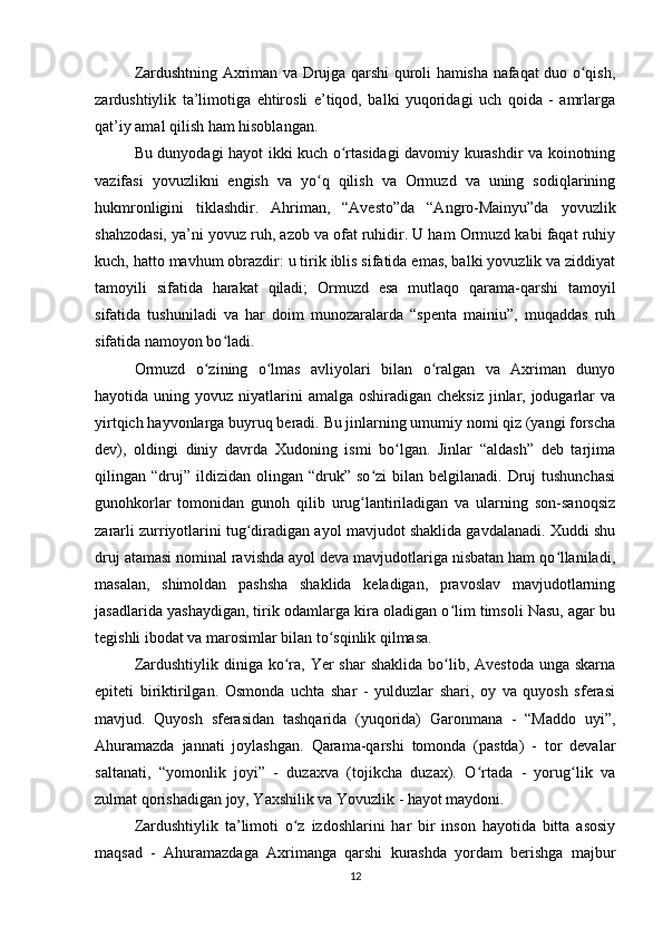 Zardushtning Axriman va Drujga qarshi quroli hamisha nafaqat duo o qish,ʻ
zardushtiylik   ta’limotiga   ehtirosli   e’tiqod,   balki   yuqoridagi   uch   qoida   -   amrlarga
qat’iy amal qilish ham hisoblangan.
Bu dunyodagi hayot ikki kuch o rtasidagi davomiy kurashdir va koinotning	
ʻ
vazifasi   yovuzlikni   engish   va   yo q   qilish   va   Ormuzd   va   uning   sodiqlarining	
ʻ
hukmronligini   tiklashdir.   Ahriman,   “Avesto”da   “Angro-Mainyu”da   yovuzlik
shahzodasi, ya’ni yovuz ruh, azob va ofat ruhidir. U ham Ormuzd kabi faqat ruhiy
kuch, hatto mavhum obrazdir: u tirik iblis sifatida emas, balki yovuzlik va ziddiyat
tamoyili   sifatida   harakat   qiladi;   Ormuzd   esa   mutlaqo   qarama-qarshi   tamoyil
sifatida   tushuniladi   va   har   doim   munozaralarda   “spenta   mainiu”,   muqaddas   ruh
sifatida namoyon bo ladi.	
ʻ
Ormuzd   o zining   o lmas   avliyolari   bilan   o ralgan   va   Axriman   dunyo	
ʻ ʻ ʻ
hayotida uning yovuz niyatlarini  amalga oshiradigan cheksiz  jinlar, jodugarlar  va
yirtqich hayvonlarga buyruq beradi. Bu jinlarning umumiy nomi qiz (yangi forscha
dev),   oldingi   diniy   davrda   Xudoning   ismi   bo lgan.   Jinlar   “aldash”   deb   tarjima	
ʻ
qilingan  “druj”   ildizidan   olingan   “druk”  so zi   bilan   belgilanadi.  Druj  tushunchasi	
ʻ
gunohkorlar   tomonidan   gunoh   qilib   urug lantiriladigan   va   ularning   son-sanoqsiz
ʻ
zararli zurriyotlarini tug diradigan ayol mavjudot shaklida gavdalanadi. Xuddi shu	
ʻ
druj atamasi nominal ravishda ayol deva mavjudotlariga nisbatan ham qo llaniladi,	
ʻ
masalan,   shimoldan   pashsha   shaklida   keladigan,   pravoslav   mavjudotlarning
jasadlarida yashaydigan, tirik odamlarga kira oladigan o lim timsoli Nasu, agar bu	
ʻ
tegishli ibodat va marosimlar bilan to sqinlik qilmasa.	
ʻ
Zardushtiylik diniga ko ra,  Yer  shar  shaklida bo lib, Avestoda  unga skarna	
ʻ ʻ
epiteti   biriktirilgan.   Osmonda   uchta   shar   -   yulduzlar   shari,   oy   va   quyosh   sferasi
mavjud.   Quyosh   sferasidan   tashqarida   (yuqorida)   Garonmana   -   “Maddo   uyi”,
Ahuramazda   jannati   joylashgan.   Qarama-qarshi   tomonda   (pastda)   -   tor   devalar
saltanati,   “yomonlik   joyi”   -   duzaxva   (tojikcha   duzax).   O rtada   -   yorug lik   va	
ʻ ʻ
zulmat qorishadigan joy, Yaxshilik va Yovuzlik - hayot maydoni.
Zardushtiylik   ta’limoti   o z   izdoshlarini   har   bir   inson   hayotida   bitta   asosiy	
ʻ
maqsad   -   Ahuramazdaga   Axrimanga   qarshi   kurashda   yordam   berishga   majbur
12
