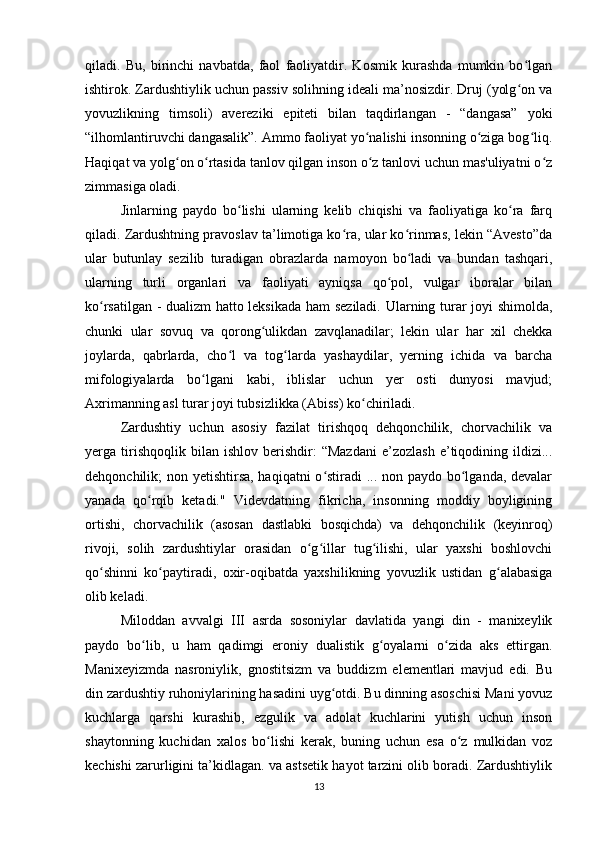 qiladi.   Bu,   birinchi   navbatda,   faol   faoliyatdir.   Kosmik   kurashda   mumkin   bo lganʻ
ishtirok. Zardushtiylik uchun passiv solihning ideali ma’nosizdir. Druj (yolg on va
ʻ
yovuzlikning   timsoli)   avereziki   epiteti   bilan   taqdirlangan   -   “dangasa”   yoki
“ilhomlantiruvchi dangasalik”. Ammo faoliyat yo nalishi insonning o ziga bog liq.	
ʻ ʻ ʻ
Haqiqat va yolg on o rtasida tanlov qilgan inson o z tanlovi uchun mas'uliyatni o z	
ʻ ʻ ʻ ʻ
zimmasiga oladi.
Jinlarning   paydo   bo lishi   ularning   kelib   chiqishi   va   faoliyatiga   ko ra   farq	
ʻ ʻ
qiladi. Zardushtning pravoslav ta’limotiga ko ra, ular ko rinmas, lekin “Avesto”da	
ʻ ʻ
ular   butunlay   sezilib   turadigan   obrazlarda   namoyon   bo ladi   va   bundan   tashqari,	
ʻ
ularning   turli   organlari   va   faoliyati   ayniqsa   qo pol,   vulgar   iboralar   bilan	
ʻ
ko rsatilgan - dualizm hatto leksikada ham seziladi. Ularning turar joyi shimolda,	
ʻ
chunki   ular   sovuq   va   qorong ulikdan   zavqlanadilar;   lekin   ular   har   xil   chekka	
ʻ
joylarda,   qabrlarda,   cho l   va   tog larda   yashaydilar,   yerning   ichida   va   barcha	
ʻ ʻ
mifologiyalarda   bo lgani   kabi,   iblislar   uchun   yer   osti   dunyosi   mavjud;	
ʻ
Axrimanning asl turar joyi tubsizlikka (Abiss) ko chiriladi.	
ʻ
Zardushtiy   uchun   asosiy   fazilat   tirishqoq   dehqonchilik,   chorvachilik   va
yerga  tirishqoqlik  bilan   ishlov   berishdir:   “Mazdani   e’zozlash   e’tiqodining  ildizi...
dehqonchilik; non yetishtirsa, haqiqatni  o stiradi  ... non paydo bo lganda, devalar	
ʻ ʻ
yanada   qo rqib   ketadi."   Videvdatning   fikricha,   insonning   moddiy   boyligining	
ʻ
ortishi,   chorvachilik   (asosan   dastlabki   bosqichda)   va   dehqonchilik   (keyinroq)
rivoji,   solih   zardushtiylar   orasidan   o g illar   tug ilishi,   ular   yaxshi   boshlovchi	
ʻ ʻ ʻ
qo shinni   ko paytiradi,   oxir-oqibatda   yaxshilikning   yovuzlik   ustidan   g alabasiga	
ʻ ʻ ʻ
olib keladi.
Miloddan   avvalgi   III   asrda   sosoniylar   davlatida   yangi   din   -   manixeylik
paydo   bo lib,   u   ham   qadimgi   eroniy   dualistik   g oyalarni   o zida   aks   ettirgan.	
ʻ ʻ ʻ
Manixeyizmda   nasroniylik,   gnostitsizm   va   buddizm   elementlari   mavjud   edi.   Bu
din zardushtiy ruhoniylarining hasadini uyg otdi. Bu dinning asoschisi Mani yovuz	
ʻ
kuchlarga   qarshi   kurashib,   ezgulik   va   adolat   kuchlarini   yutish   uchun   inson
shaytonning   kuchidan   xalos   bo lishi   kerak,   buning   uchun   esa   o z   mulkidan   voz	
ʻ ʻ
kechishi zarurligini ta’kidlagan. va astsetik hayot tarzini olib boradi. Zardushtiylik
13 