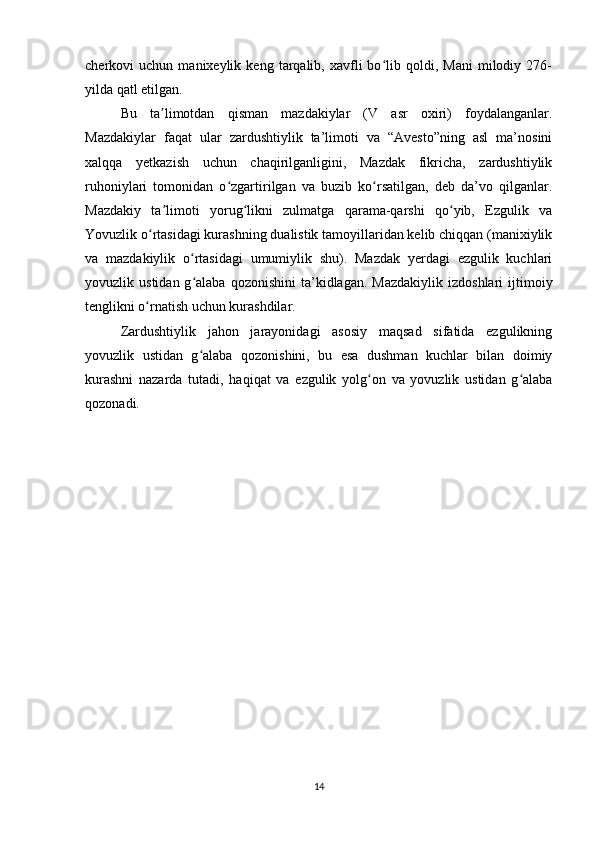 cherkovi   uchun   manixeylik  keng   tarqalib,  xavfli   bo lib  qoldi,  Mani   milodiy   276-ʻ
yilda qatl etilgan.
Bu   ta limotdan   qisman   mazdakiylar   (V   asr   oxiri)   foydalanganlar.	
ʼ
Mazdakiylar   faqat   ular   zardushtiylik   ta’limoti   va   “Avesto”ning   asl   ma’nosini
xalqqa   yetkazish   uchun   chaqirilganligini,   Mazdak   fikricha,   zardushtiylik
ruhoniylari   tomonidan   o zgartirilgan   va   buzib   ko rsatilgan,   deb   da’vo   qilganlar.	
ʻ ʻ
Mazdakiy   ta limoti   yorug likni   zulmatga   qarama-qarshi   qo yib,   Ezgulik   va	
ʼ ʻ ʻ
Yovuzlik o rtasidagi kurashning dualistik tamoyillaridan kelib chiqqan (manixiylik	
ʻ
va   mazdakiylik   o rtasidagi   umumiylik   shu).   Mazdak   yerdagi   ezgulik   kuchlari	
ʻ
yovuzlik  ustidan  g alaba  qozonishini   ta’kidlagan.   Mazdakiylik  izdoshlari  ijtimoiy
ʻ
tenglikni o rnatish uchun kurashdilar.	
ʻ
Zardushtiylik   jahon   jarayonidagi   asosiy   maqsad   sifatida   ezgulikning
yovuzlik   ustidan   g alaba   qozonishini,   bu   esa   dushman   kuchlar   bilan   doimiy	
ʻ
kurashni   nazarda   tutadi,   haqiqat   va   ezgulik   yolg on   va   yovuzlik   ustidan   g alaba	
ʻ ʻ
qozonadi.
14 