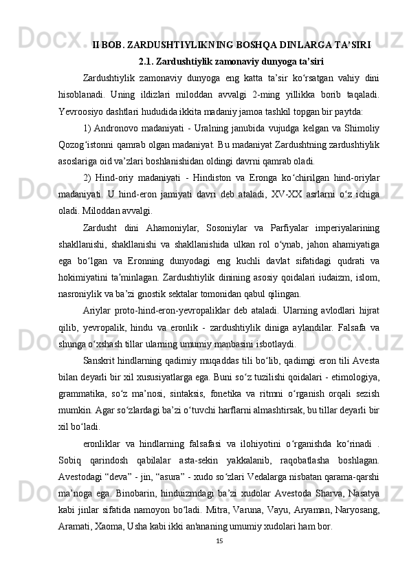 II BOB. ZARDUSHTIYLIKNING BOSHQA DINLARGA TA’SIRI
2.1. Zardushtiylik zamonaviy dunyoga ta’siri
Zardushtiylik   zamonaviy   dunyoga   eng   katta   ta’sir   ko rsatgan   vahiy   diniʻ
hisoblanadi.   Uning   ildizlari   miloddan   avvalgi   2-ming   yillikka   borib   taqaladi.
Yevroosiyo dashtlari hududida ikkita madaniy jamoa tashkil topgan bir paytda:
1)  Andronovo  madaniyati  -   Uralning  janubida   vujudga  kelgan  va  Shimoliy
Qozog istonni qamrab olgan madaniyat. Bu madaniyat Zardushtning zardushtiylik	
ʻ
asoslariga oid va’zlari boshlanishidan oldingi davrni qamrab oladi.
2)   Hind-oriy   madaniyati   -   Hindiston   va   Eronga   ko chirilgan   hind-oriylar	
ʻ
madaniyati.   U   hind-eron   jamiyati   davri   deb   ataladi,   XV-XX   asrlarni   o z   ichiga	
ʻ
oladi. Miloddan avvalgi.
Zardusht   dini   Ahamoniylar,   Sosoniylar   va   Parfiyalar   imperiyalarining
shakllanishi,   shakllanishi   va   shakllanishida   ulkan   rol   o ynab,   jahon   ahamiyatiga	
ʻ
ega   bo lgan   va   Eronning   dunyodagi   eng   kuchli   davlat   sifatidagi   qudrati   va	
ʻ
hokimiyatini   ta minlagan.   Zardushtiylik   dinining   asosiy   qoidalari   iudaizm,   islom,	
ʼ
nasroniylik va ba’zi gnostik sektalar tomonidan qabul qilingan.
Ariylar   proto-hind-eron-yevropaliklar   deb   ataladi.   Ularning   avlodlari   hijrat
qilib,   yevropalik,   hindu   va   eronlik   -   zardushtiylik   diniga   aylandilar.   Falsafa   va
shunga o xshash tillar ularning umumiy manbasini isbotlaydi.	
ʻ
Sanskrit hindlarning qadimiy muqaddas tili bo lib, qadimgi eron tili Avesta	
ʻ
bilan deyarli bir xil xususiyatlarga ega. Buni so z tuzilishi qoidalari - etimologiya,	
ʻ
grammatika,   so z   ma’nosi,   sintaksis,   fonetika   va   ritmni   o rganish   orqali   sezish	
ʻ ʻ
mumkin. Agar so zlardagi ba’zi o tuvchi harflarni almashtirsak, bu tillar deyarli bir
ʻ ʻ
xil bo ladi.	
ʻ
eronliklar   va   hindlarning   falsafasi   va   ilohiyotini   o rganishda   ko rinadi   .	
ʻ ʻ
Sobiq   qarindosh   qabilalar   asta-sekin   yakkalanib,   raqobatlasha   boshlagan.
Avestodagi “deva” - jin, “asura” - xudo so zlari Vedalarga nisbatan qarama-qarshi	
ʻ
ma’noga   ega.   Binobarin,   hinduizmdagi   ba’zi   xudolar   Avestoda   Sharva,   Nasatya
kabi  jinlar  sifatida  namoyon  bo ladi.  Mitra, Varuna,  Vayu,  Aryaman,  Naryosang,	
ʻ
Aramati, Xaoma, Usha kabi ikki an'ananing umumiy xudolari ham bor.
15