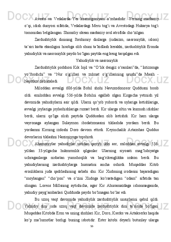 Avesto   va   Vedalarda   Yer   kosmogoniyasi   o xshashdir.   Yerning   markaziyʻ
o qi, idish dunyosi  sifatida, Vedalardagi  Meru tog i  va Avestodagi  Hukarya tog i	
ʻ ʻ ʻ
tomonidan belgilangan. Shimoliy okean markaziy orol atrofida cho zilgan.	
ʻ
Zardushtiylik   dinining   Ibrohimiy   dinlarga   (iudaizm,   nasroniylik,   islom)
ta siri katta ekanligini hisobga olib shuni ta kidlash kerakki, zardushtiylik Eronda	
ʼ ʼ
yahudiylik va nasroniylik paydo bo lgan paytda eng keng tarqalgan edi.	
ʻ
Yahudiylik va nasroniylik
Zardushtiylik podshosi  Kik Injil  va “O lik dengiz o ramlari”da, “Intizomga	
ʻ ʻ
yo lboshchi”   va   “Nur   o g illari   va   zulmat   o g illarining   urushi”da   Masih   -	
ʻ ʻ ʻ ʻ ʻ
Najotkor deb ataladi.
Miloddan   avvalgi   606-yilda   Bobil   shohi   Navuxodonosor   Quddusni   bosib
oldi.   emiloddan   avvalgi   536-yilda   Bobilni   egallab   olgan   Kirgacha   yetmish   yil
davomida   yahudiylarni   asir   qildi.   Ularni   qo yib   yubordi   va   uylariga   ketishlariga,	
ʻ
avvalgi joylariga joylashishlariga ruxsat berdi. Kir ularga oltin va kumush idishlar
berdi,   ularni   qo lga   olish   paytida   Quddusdan   olib   ketishdi.   Kir   ham   ularga	
ʻ
vayronaga   aylangan   Sulaymon   ibodatxonasini   tiklashda   yordam   berdi.   Bu
yordamni   Kirning   izdoshi   Doro   davom   ettirdi.   Keyinchalik   Artaxshas   Quddus
devorlarini tiklashni Naximiyoga topshirdi.
Ahamoniylar   yahudiylar   ustidan   qariyb   ikki   asr,   miloddan   avvalgi   536-
yildan   33-yilgacha   hukmronlik   qilganlar.   Ularning   siyosati   mag lubiyatga	
ʻ
uchraganlarga   nisbatan   yumshoqlik   va   bag rikenglikka   imkon   berdi.   Bu	
ʻ
yahudiylarning   zardushtiylarga   hurmatini   ancha   oshirdi.   Muqaddas   Kitob
eronliklarni   juda   qadrlashining   sababi   shu.   Kir   Xudoning   irodasini   bajaradigan
“moylangan”   “cho pon”   va   o zini   Xudoga   ko rsatadigan   “odam”   sifatida   tan	
ʻ ʻ ʻ
olingan.   Lorens   Millsning   aytishicha,   agar   Kir   Ahuramazdaga   ishonmaganida,
yahudiy payg ambarlari Quddusda paydo bo lmagan bo lar edi.	
ʻ ʻ ʻ
Bu   uzoq   vaqt   davomida   yahudiylik   zardushtiylik   unsurlarini   qabul   qildi.
Yahudiy   dini   juda   uzoq   vaqt   davomida   zardushtiylik   dini   ta’sirida   bo lgan.	
ʻ
Muqaddas Kitobda Eron va uning shohlari Kir, Doro, Kserks va Artakserks haqida
ko p   ma’lumotlar   borligi   buning   isbotidir.   Ester   kitobi   deyarli   butunlay   ularga	
ʻ
16 