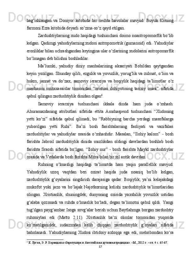 bag ishlangan   va   Doniyor   kitobida   bir   nechta   havolalar   mavjud.   Buyuk   Kirningʻ
farmoni Ezra kitobida deyarli so zma-so z qayd etilgan.	
ʻ ʻ
Zardushtiylarning xudo haqidagi tushunchasi doimo noantropomorfik bo lib	
ʻ
kelgan. Qadimgi yahudiylarning xudosi antropometrik (gumanoid) edi. Yahudiylar
eronliklar bilan uchrashgandan keyingina ular o zlarining xudolarini antropomorfik	
ʻ
bo lmagan deb bilishni boshladilar.	
ʻ
Ma’lumki,   yahudiy   diniy   manbalarining   aksariyati   Bobildan   qaytgandan
keyin yozilgan. Shunday qilib, ezgulik va yovuzlik, yorug lik va zulmat, o lim va	
ʻ ʻ
hukm,   jannat   va   do zax,   samoviy   ierarxiya   va   boqiylik   haqidagi   ta’limotlar   o z	
ʻ ʻ
manbasini   mutaxassislar   tomonidan   “xristian   ilohiyotining   tarixiy   onasi”   sifatida
qabul qilingan zardushtiylik dinidan olgan 6
.
Samoviy   ierarxiya   tushunchasi   ikkala   dinda   ham   juda   o xshash.	
ʻ
Ahuramazdaning   atributlari   sifatida   ettita   Amshaspend   tushunchasi   “Xudoning
yetti   ko zi”   sifatida   qabul   qilinadi,   bu   “Rabbiyning   barcha   yerdagi   masofalarga	
ʻ
yuborilgan   yetti   Ruhi”.   Ba’zi   bosh   farishtalarning   faoliyati   va   vazifalari
zardushtiylar   va   yahudiylar   orasida   o xshashdir.   Masalan,   “Ilohiy   kalom”   -   bosh	
ʻ
farishta   Jabroil   zardushtiylik   dinida   muzlikdan   oldingi   davrlardan   boshlab   bosh
farishta   Sraosh   sifatida   bo lgan.   “Ilohiy   nur”   -   bosh   farishta   Maykl   zardushtiylar	
ʻ
orasida va Vedalarda bosh farishta Mitra bilan bir xil antik davrdan.
Ruhning   o lmasligi   haqidagi   ta’limotda   ham   yaqin   parallellik   mavjud.	
ʻ
Yahudiylik   uzoq   vaqtdan   beri   oxirat   haqida   juda   noaniq   bo lib   kelgan,	
ʻ
zardushtiylik   g oyalarini   singdirish   darajasiga   qadar.   Boqiylik,   ya’ni   kelajakdagi	
ʻ
mukofot   yoki   jazo   va   bo lajak   Najotkorning   kelishi   zardushtiylik   ta’limotlaridan	
ʻ
olingan.   Xristianlik,   shuningdek,   dunyoning   oxirida   yaxshilik   yovuzlik   ustidan
g alaba   qozonadi   va   ruhda   o lmaslik   bo ladi,  degan   ta’limotni   qabul   qildi.   Yangi	
ʻ ʻ ʻ
tug ilgan payg ambar Isoga sovg alar berish uchun Baytlahmga borgan zardushtiy	
ʻ ʻ ʻ
ruhoniylari   edi   (Matto   2.11).   Xristianlik   ba’zi   olimlar   tomonidan   yuqorida
ko rsatilganidek,   iudaizmdan   kelib   chiqqan   zardushtiylik   g oyalari   sifatida
ʻ ʻ
baholanadi.   Yahudiylarning   Xudosi   ibtidoiy   axloqqa   ega   edi,   mehribondan   ko ra	
ʻ
6
 Е. Лугов, Э. Р. Каранджия «Заратуштра и Авестийская духовная традиция». –М., 2012 г. – гл. 4 с. 65-67.
17 