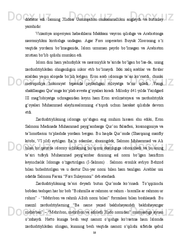 diktator   edi.   Isoning   Xudosi   Umumjahon   mukammallikni   anglaydi   va   butunlay
yaxshidir.
Vizantiya   imperiyasi   habashlarni   Makkani   vayron   qilishga   va   Arabistonga
nasroniylikni   kiritishga   undagan.   Agar   Fors   imperatori   Buyuk   Xosroning   o zʻ
vaqtida   yordami   bo lmaganida,   Islom   umuman   paydo   bo lmagan   va   Arabiston	
ʻ ʻ
xristian bo lib qolishi mumkin edi.	
ʻ
Islom dini ham yahudiylik va nasroniylik ta sirida bo lgan bo lsa-da, uning	
ʼ ʻ ʻ
zardushtiylikdan   olinganligini   inkor   etib   bo lmaydi.   Ikki   xalq   arablar   va   forslar	
ʻ
azaldan   yaqin   aloqada   bo lib   kelgan.   Eron   arab   islomiga   ta’sir   ko rsatdi,   chunki	
ʻ ʻ
metropoliya   hokimiyat   tepasida   joylashgan   viloyatga   ta’sir   qiladi.   Yangi
shakllangan Qur’onga ko plab avesta g oyalari kiradi. Milodiy 641-yilda Yazdgard
ʻ ʻ
III   mag lubiyatga   uchraganidan   keyin   ham   Eron   sivilizatsiyasi   va   zardushtiylik	
ʻ
g oyalari   Muhammad   alayhissalomning   e’tiqodi   uchun   harakat   qilishda   davom	
ʻ
etdi.
Zardushtiylikning   islomga   qo shgan   eng   muhim   hissasi   shu   ediki,   Eron	
ʻ
Salmoni   Madinada   Muhammad   payg ambarga   Qur’on   falsafasi,   kosmogoniya   va
ʻ
ta’limotlarini   to plashda   yordam   bergan.   Bu   haqda   Qur’onda   (Sharqning   maxfiy	
ʻ
kitobi,   VI   jild)   aytilgan.   Ba’zi   odamlar,   shuningdek,   Salmon   Muhammad   va   Ali
bilan bir qatorda islomiy uchlikning bir qismi ekanligiga ishonishadi  va bu uning
ta’siri   tufayli   Muhammad   payg ambar   dinining   asl   nomi   bo lgan   hanifizm	
ʻ ʻ
keyinchalik   Islomga   o zgartirilgan   (I-Salmon)   .   Salmon   eronlik   avliyo   Behzod	
ʻ
bilan   birlashtirilgan   va   u   dastur   Din-yar   nomi   bilan   ham   tanilgan.   Arablar   uni
odatda Salmoni Farsni “Fors Sulaymoni” deb atashadi.
Zardushtiylikning   ta siri   deyarli   butun   Qur onda   ko rinadi.   To qqizinchi	
ʼ ʼ ʻ ʻ
bobdan tashqari har bir bob “Bishmilla ar rahmon ur rahim - bismilla ar rahmon ur
rohim”  -   “Mehribon  va  rahmli   Alloh  nomi   bilan”  formulasi  bilan  boshlanadi.  Bu
manzil   zardushtiylarning   “Ba   name   yazad   bakhshayandeh   bakhshayazgar
meherban” – “Mehribon, mehribon va adolatli Xudo nomidan” murojaatiga aynan
o xshaydi.   Hatto   kuniga   besh   vaqt   namoz   o qishga   ko rsatma   ham   Islomda	
ʻ ʻ ʻ
zardushtiylikdan   olingan,   kunning   besh   vaqtida   namoz   o qilishi   sifatida   qabul	
ʻ
18 