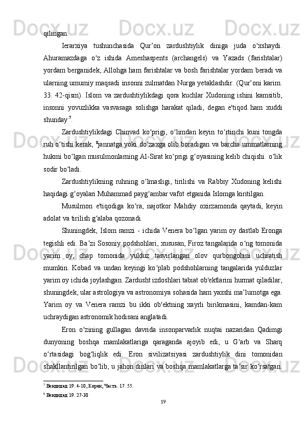 qilingan.
Ierarxiya   tushunchasida   Qur’on   zardushtiylik   diniga   juda   o xshaydi.ʻ
Ahuramazdaga   o z   ishida   Ameshaspents   (archangels)   va   Yazads   (farishtalar)	
ʻ
yordam berganidek, Allohga ham farishtalar va bosh farishtalar yordam beradi va
ularning umumiy maqsadi insonni zulmatdan Nurga yetaklashdir. (Qur’oni karim.
33.   42-qism).   Islom   va   zardushtiylikdagi   qora   kuchlar   Xudoning   ishini   kamsitib,
insonni   yovuzlikka   vasvasaga   solishga   harakat   qiladi,   degan   e'tiqod   ham   xuddi
shunday  7
.
Zardushtiylikdagi   Chinvad   ko prigi,   o limdan   keyin   to rtinchi   kuni   tongda	
ʻ ʻ ʻ
ruh o tishi kerak,  	
ʻ 8
jannatga yoki do zaxga olib boradigan va barcha ummatlarning	ʻ
hukmi bo lgan musulmonlarning Al-Sirat ko prigi g oyasining kelib chiqishi. o lik	
ʻ ʻ ʻ ʻ
sodir bo ladi.
ʻ
Zardushtiylikning   ruhning   o lmasligi,   tirilishi   va   Rabbiy   Xudoning   kelishi	
ʻ
haqidagi g oyalari Muhammad payg ambar vafot etganida Islomga kiritilgan.	
ʻ ʻ
Musulmon   e'tiqodiga   ko ra,   najotkor   Mahdiy   oxirzamonda   qaytadi,   keyin	
ʻ
adolat va tirilish g alaba qozonadi.	
ʻ
Shuningdek, Islom  ramzi  -  ichida Venera bo lgan yarim  oy dastlab Eronga	
ʻ
tegishli edi. Ba zi Sosoniy podshohlari, xususan, Firoz tangalarida o ng tomonida	
ʼ ʻ
yarim   oy,   chap   tomonida   yulduz   tasvirlangan   olov   qurbongohini   uchratish
mumkin.   Kobad   va   undan   keyingi   ko plab   podshohlarning   tangalarida   yulduzlar	
ʻ
yarim oy ichida joylashgan. Zardusht izdoshlari tabiat ob'ektlarini hurmat qiladilar,
shuningdek, ular astrologiya va astronomiya sohasida ham yaxshi ma’lumotga ega.
Yarim   oy   va   Venera   ramzi   bu   ikki   ob'ektning   xayrli   birikmasini,   kamdan-kam
uchraydigan astronomik hodisani anglatadi.
Eron   o zining   gullagan   davrida   insonparvarlik   nuqtai   nazaridan   Qadimgi	
ʻ
dunyoning   boshqa   mamlakatlariga   qaraganda   ajoyib   edi,   u   G arb   va   Sharq	
ʻ
o rtasidagi   bog liqlik   edi.   Eron   sivilizatsiyasi   zardushtiylik   dini   tomonidan	
ʻ ʻ
shakllantirilgan bo lib, u jahon dinlari va boshqa mamlakatlarga ta sir ko rsatgan.	
ʻ ʼ ʻ
7
 Вендидад 19. 4-10, Коран, Часть. 17. 55.
8
 Вендидад 19. 27-30
19