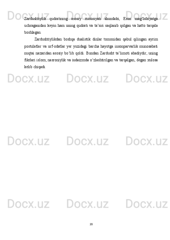 Zardushtiylik   qudratining   asosiy   xususiyati   shundaki,   Eron   mag lubiyatgaʻ
uchraganidan  keyin   ham   uning  qudrati   va   ta siri   saqlanib   qolgan   va  hatto   tarqala	
ʼ
boshlagan.
Zardushtiylikdan   boshqa   dualistik   dinlar   tomonidan   qabul   qilingan   ayrim
postulatlar   va   urf-odatlar   yer   yuzidagi   barcha   hayotga   insonparvarlik   munosabati
nuqtai   nazaridan   asosiy   bo lib   qoldi.   Bundan   Zardusht   ta’limoti   abadiydir,   uning	
ʻ
fikrlari islom, nasroniylik va iudaizmda o zlashtirilgan va tarqalgan, degan xulosa	
ʻ
kelib chiqadi.
20