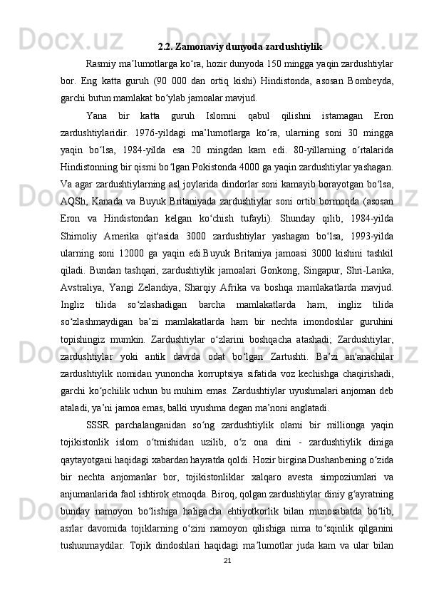 2.2. Zamonaviy dunyoda zardushtiylik
Rasmiy ma lumotlarga ko ra, hozir dunyoda 150 mingga yaqin zardushtiylarʼ ʻ
bor.   Eng   katta   guruh   (90   000   dan   ortiq   kishi)   Hindistonda,   asosan   Bombeyda,
garchi butun mamlakat bo ylab jamoalar mavjud.	
ʻ
Yana   bir   katta   guruh   Islomni   qabul   qilishni   istamagan   Eron
zardushtiylaridir.   1976-yildagi   ma’lumotlarga   ko ra,   ularning   soni   30   mingga	
ʻ
yaqin   bo lsa,   1984-yilda   esa   20   mingdan   kam   edi.   80-yillarning   o rtalarida	
ʻ ʻ
Hindistonning bir qismi bo lgan Pokistonda 4000 ga yaqin zardushtiylar yashagan.	
ʻ
Va agar zardushtiylarning asl joylarida dindorlar soni kamayib borayotgan bo lsa,	
ʻ
AQSh,   Kanada   va   Buyuk   Britaniyada   zardushtiylar   soni   ortib   bormoqda   (asosan
Eron   va   Hindistondan   kelgan   ko chish   tufayli).   Shunday   qilib,   1984-yilda	
ʻ
Shimoliy   Amerika   qit'asida   3000   zardushtiylar   yashagan   bo lsa,   1993-yilda	
ʻ
ularning   soni   12000   ga   yaqin   edi.Buyuk   Britaniya   jamoasi   3000   kishini   tashkil
qiladi.   Bundan   tashqari,   zardushtiylik   jamoalari   Gonkong,   Singapur,   Shri-Lanka,
Avstraliya,   Yangi   Zelandiya,   Sharqiy   Afrika   va   boshqa   mamlakatlarda   mavjud.
Ingliz   tilida   so zlashadigan   barcha   mamlakatlarda   ham,   ingliz   tilida	
ʻ
so zlashmaydigan   ba’zi   mamlakatlarda   ham   bir   nechta   imondoshlar   guruhini	
ʻ
topishingiz   mumkin.   Zardushtiylar   o zlarini   boshqacha   atashadi;   Zardushtiylar,	
ʻ
zardushtiylar   yoki   antik   davrda   odat   bo lgan   Zartushti.   Ba’zi   an'anachilar	
ʻ
zardushtiylik   nomidan   yunoncha   korruptsiya   sifatida   voz   kechishga   chaqirishadi,
garchi ko pchilik uchun bu muhim emas. Zardushtiylar uyushmalari anjoman deb	
ʻ
ataladi, ya’ni jamoa emas, balki uyushma degan ma’noni anglatadi.
SSSR   parchalanganidan   so ng   zardushtiylik   olami   bir   millionga   yaqin	
ʻ
tojikistonlik   islom   o tmishidan   uzilib,   o z   ona   dini   -   zardushtiylik   diniga	
ʻ ʻ
qaytayotgani haqidagi xabardan hayratda qoldi. Hozir birgina Dushanbening o zida	
ʻ
bir   nechta   anjomanlar   bor,   tojikistonliklar   xalqaro   avesta   simpoziumlari   va
anjumanlarida faol ishtirok etmoqda. Biroq, qolgan zardushtiylar diniy g ayratning	
ʻ
bunday   namoyon   bo lishiga   haligacha   ehtiyotkorlik   bilan   munosabatda   bo lib,	
ʻ ʻ
asrlar   davomida   tojiklarning   o zini   namoyon   qilishiga   nima   to sqinlik   qilganini	
ʻ ʻ
tushunmaydilar.   Tojik   dindoshlari   haqidagi   ma lumotlar   juda   kam   va   ular   bilan	
ʼ
21 