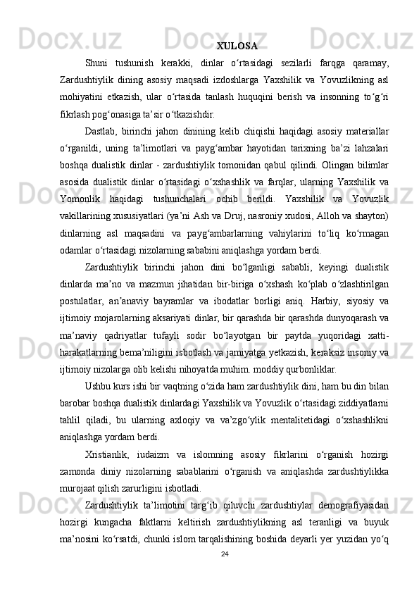 XULOSA
Shuni   tushunish   kerakki,   dinlar   o rtasidagi   sezilarli   farqga   qaramay,ʻ
Zardushtiylik   dining   asosiy   maqsadi   izdoshlarga   Yaxshilik   va   Yovuzlikning   asl
mohiyatini   etkazish,   ular   o rtasida   tanlash   huquqini   berish   va   insonning   to g ri	
ʻ ʻ ʻ
fikrlash pog onasiga ta’sir o tkazishdir.	
ʻ ʻ
Dastlab,   birinchi   jahon   dinining   kelib   chiqishi   haqidagi   asosiy   materiallar
o rganildi,   uning   ta’limotlari   va   payg ambar   hayotidan   tarixning   ba’zi   lahzalari	
ʻ ʻ
boshqa   dualistik   dinlar   -   zardushtiylik   tomonidan   qabul   qilindi.   Olingan   bilimlar
asosida   dualistik   dinlar   o rtasidagi   o xshashlik   va   farqlar,   ularning   Yaxshilik   va	
ʻ ʻ
Yomonlik   haqidagi   tushunchalari   ochib   berildi.   Yaxshilik   va   Yovuzlik
vakillarining xususiyatlari (ya’ni Ash va Druj, nasroniy xudosi, Alloh va shayton)
dinlarning   asl   maqsadini   va   payg ambarlarning   vahiylarini   to liq   ko rmagan	
ʻ ʻ ʻ
odamlar o rtasidagi nizolarning sababini aniqlashga yordam berdi.	
ʻ
Zardushtiylik   birinchi   jahon   dini   bo lganligi   sababli,   keyingi   dualistik	
ʻ
dinlarda   ma no   va   mazmun   jihatidan   bir-biriga   o xshash   ko plab   o zlashtirilgan	
ʼ ʻ ʻ ʻ
postulatlar,   an anaviy   bayramlar   va   ibodatlar   borligi   aniq.   Harbiy,   siyosiy   va	
ʼ
ijtimoiy mojarolarning aksariyati dinlar, bir qarashda bir qarashda dunyoqarash va
ma’naviy   qadriyatlar   tufayli   sodir   bo layotgan   bir   paytda   yuqoridagi   xatti-	
ʻ
harakatlarning bema’niligini isbotlash va jamiyatga yetkazish, keraksiz insoniy va
ijtimoiy nizolarga olib kelishi nihoyatda muhim. moddiy qurbonliklar.
Ushbu kurs ishi bir vaqtning o zida ham zardushtiylik dini, ham bu din bilan	
ʻ
barobar boshqa dualistik dinlardagi Yaxshilik va Yovuzlik o rtasidagi ziddiyatlarni	
ʻ
tahlil   qiladi,   bu   ularning   axloqiy   va   va’zgo ylik   mentalitetidagi   o xshashlikni	
ʻ ʻ
aniqlashga yordam berdi.
Xristianlik,   iudaizm   va   islomning   asosiy   fikrlarini   o rganish   hozirgi	
ʻ
zamonda   diniy   nizolarning   sabablarini   o rganish   va   aniqlashda   zardushtiylikka	
ʻ
murojaat qilish zarurligini isbotladi.
Zardushtiylik   ta’limotini   targ ib   qiluvchi   zardushtiylar   demografiyasidan	
ʻ
hozirgi   kungacha   faktlarni   keltirish   zardushtiylikning   asl   teranligi   va   buyuk
ma’nosini ko rsatdi, chunki islom tarqalishining boshida deyarli yer yuzidan yo q	
ʻ ʻ
24 