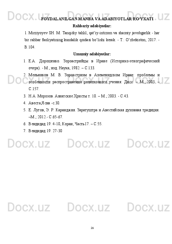 FOYDALANILGAN MANBA VA ADABIYOTLAR RO YXATIʻ
Rahbariy adabiyotlar:
1. Mirziyoyev SH. M. Tanqidiy tahlil, qat’iy-intizom va shaxsiy javobgarlik - har
bir rahbar faoliyatining kundalik qoidasi bо‘lishi kerak. - T.: О‘zbekiston, 2017. -
B.104.
Umumiy adabiyotlar:
1. Е.А.   Дорошенко.   Зороастрийцы   в   Иране   (Историко-этнографический
очерк). - М.,:изд. Наука, 1982. – C.133.
2. Мельников   М.   В.   Зороастризм   в   Ахеменидском   Иране:   проблемы   и
особенности   распространения   религиозного   учения:   Дисc.   –   М.,:2003.   –
C.157.
3. Н.А. Морозов. Азиатские Христы т. 10. – М.,:2003. - С.43.
4. Авеста,Ясна -c.30.
5. Е. Лугов, Э. Р. Каранджия. Заратуштра и Авестийская духовная традиция.
–М.,:2012.- C.65-67.
6. Вендидад 19. 4-10, Коран, Часть17. – C.55.
7. Вендидад 19. 27-30
26 