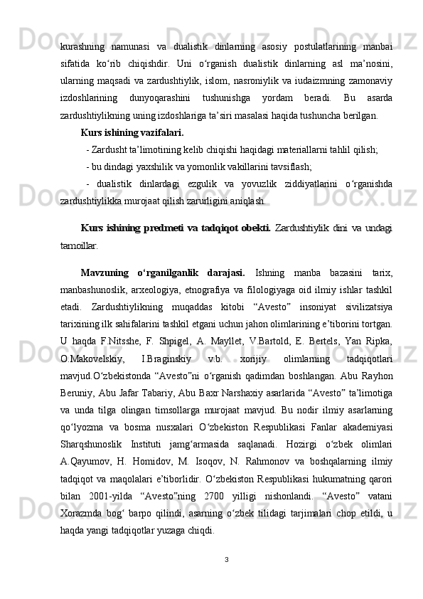 kurashning   namunasi   va   dualistik   dinlarning   asosiy   postulatlarining   manbai
sifatida   ko rib   chiqishdir.   Uni   o rganish   dualistik   dinlarning   asl   ma’nosini,ʻ ʻ
ularning   maqsadi   va   zardushtiylik,   islom,   nasroniylik   va   iudaizmning   zamonaviy
izdoshlarining   dunyoqarashini   tushunishga   yordam   beradi.   Bu   asarda
zardushtiylikning uning izdoshlariga ta’siri masalasi haqida tushuncha berilgan.
Kurs ishining vazifalari.
- Zardusht ta’limotining kelib chiqishi haqidagi materiallarni tahlil qilish;
- bu dindagi yaxshilik va yomonlik vakillarini tavsiflash;
-   dualistik   dinlardagi   ezgulik   va   yovuzlik   ziddiyatlarini   o rganishda	
ʻ
zardushtiylikka murojaat qilish zarurligini aniqlash.	
Kurs ishining predmeti va tadqiqot obekti.  	Zardushtiylik dini va undagi	
tamoillar.
Mavzuning   o‘rganilganlik   darajasi.   Ish ning   manba   bazasini   tarix,
manbashunoslik,   arxeologiya,   etnografiya   va   filologiyaga   oid   ilmiy   ishlar   tashkil
etadi.   Zardushtiylikning   muqaddas   kitobi   “ Avesto   insoniyat   sivilizatsiya	
ˮ
tarixining ilk sahifalarini tashkil etgani uchun jahon olimlarining e’tiborini tortgan.
U   haqda   F.Nitsshe,   F.   Shpigel,   A.   Mayllet,   V.Bartold,   E.   Bertels,   Yan   Ripka,
O.Makovelskiy,   I.Braginskiy   v.b.   xorijiy   olimlarning   tadqiqotlari
mavjud.O zbekistonda   “Avesto ni   o rganish   qadimdan   boshlangan.   Abu   Rayhon	
ʻ ˮ ʻ
Beruniy, Abu Jafar Tabariy, Abu Baxr  Narshaxiy asarlarida “Avesto  ta’limotiga	
ˮ
va   unda   tilga   olingan   timsollarga   murojaat   mavjud.   Bu   nodir   ilmiy   asarlarning
qo lyozma   va   bosma   nusxalari   O zbekiston   Respublikasi   Fanlar   akademiyasi	
ʻ ʻ
Sharqshunoslik   Instituti   jamg armasida   saqlanadi.   Hozirgi   o zbek   olimlari	
ʻ ʻ
A.Qayumov,   H.   Homidov,   M.   Isoqov,   N.   Rahmonov   va   boshqalarning   ilmiy
tadqiqot   va   maqolalari   e’tiborlidir.   O zbekiston   Respublikasi   hukumatning   qarori	
ʻ
bilan   2001-yilda   “Avesto ning   2700   yilligi   nishonlandi.   “Avesto   vatani	
ˮ ˮ
Xorazmda   bog   barpo   qilindi,   asarning   o zbek   tilidagi   tarjimalari   chop   etildi,   u	
ʻ ʻ
haqda yangi tadqiqotlar yuzaga chiqdi.
3 