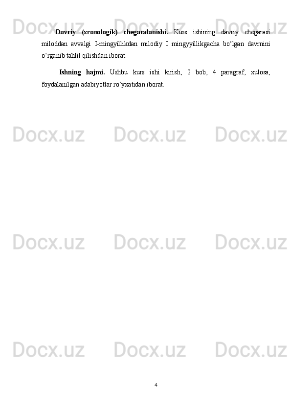 Davriy   (xronologik)   chegaralanishi.   Kurs   ishining   davriy   chegarasi
miloddan   avvalgi   I-mingyillikdan   milodiy   I   mingyyillikgacha   bo‘lgan   davrnini
o rganib tahlil qilishdan iborat.ʻ
Ishning   hajmi.   Ushbu   kurs   ishi   kirish,   2   bob ,   4   paragraf,   xulosa,
foydalanilgan adabiyotlar ro yxat	
ʻ idan  iborat.
4 