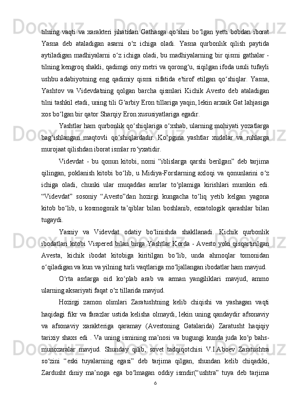 tilning   vaqti   va   xarakteri   jihatidan   Gathasga   qo shni   bo lgan   yetti   bobdan   iboratʻ ʻ
Yasna   deb   ataladigan   asarni   o z   ichiga   oladi.   Yasna   qurbonlik   qilish   paytida	
ʻ
aytiladigan madhiyalarni   o z  ichiga  oladi, bu  madhiyalarning  bir   qismi   gathalar  -	
ʻ
tilning kengroq shakli, qadimgi oriy metri va qorong u, siqilgan ifoda usuli tufayli	
ʻ
ushbu   adabiyotning   eng   qadimiy   qismi   sifatida   e'tirof   etilgan   qo shiqlar.   Yasna,	
ʻ
Yashtov   va   Videvdatning   qolgan   barcha   qismlari   Kichik   Avesto   deb   ataladigan
tilni tashkil etadi, uning tili G arbiy Eron tillariga yaqin, lekin arxaik Gat lahjasiga	
ʻ
xos bo lgan bir qator Sharqiy Eron xususiyatlariga egadir.	
ʻ
Yashtlar ham qurbonlik qo shiqlariga o xshab, ularning mohiyati yozatlarga	
ʻ ʻ
bag ishlangan   maqtovli   qo shiqlardadir.   Ko pgina   yashtlar   xudolar   va   ruhlarga	
ʻ ʻ ʻ
murojaat qilishdan iborat ismlar ro yxatidir.	
ʻ
Videvdat   -   bu   qonun   kitobi,   nomi   “iblislarga   qarshi   berilgan”   deb   tarjima
qilingan,   poklanish   kitobi   bo lib,   u   Midiya-Forslarning   axloqi   va   qonunlarini   o z	
ʻ ʻ
ichiga   oladi,   chunki   ular   muqaddas   amrlar   to plamiga   kirishlari   mumkin   edi.	
ʻ
“Videvdat”   sosoniy   “Avesto”dan   hozirgi   kungacha   to liq   yetib   kelgan   yagona	
ʻ
kitob   bo lib,   u   kosmogonik   ta’qiblar   bilan   boshlanib,   esxatologik   qarashlar   bilan	
ʻ
tugaydi.
Yasniy   va   Videvdat   odatiy   bo linishda   shakllanadi.   Kichik   qurbonlik	
ʻ
ibodatlari kitobi Vispered bilan birga Yashtlar Korda - Avesto yoki qisqartirilgan
Avesta,   kichik   ibodat   kitobiga   kiritilgan   bo lib,   unda   ahmoqlar   tomonidan	
ʻ
o qiladigan va kun va yilning turli vaqtlariga mo ljallangan ibodatlar ham mavjud.	
ʻ ʻ
O rta   asrlarga   oid   ko plab   arab   va   arman   yangiliklari   mavjud,   ammo	
ʻ ʻ
ularning aksariyati faqat o z tillarida mavjud.	
ʻ
Hozirgi   zamon   olimlari   Zaratushtning   kelib   chiqishi   va   yashagan   vaqti
haqidagi   fikr   va   farazlar   ustida   kelisha   olmaydi,  lekin   uning  qandaydir   afsonaviy
va   afsonaviy   xarakteriga   qaramay   (Avestoning   Gatalarida)   Zaratusht   haqiqiy
tarixiy shaxs  edi  . Va uning ismining ma’nosi  va bugungi  kunda juda ko p bahs-	
ʻ
munozaralar   mavjud.   Shunday   qilib,   sovet   tadqiqotchisi   V.I.Aboev   Zaratushtra
so zini   “eski   tuyalarning   egasi”   deb   tarjima   qilgan,   shundan   kelib   chiqadiki,	
ʻ
Zardusht   diniy   ma’noga   ega   bo lmagan   oddiy   ismdir(“ushtra”   tuya   deb   tarjima	
ʻ
6 