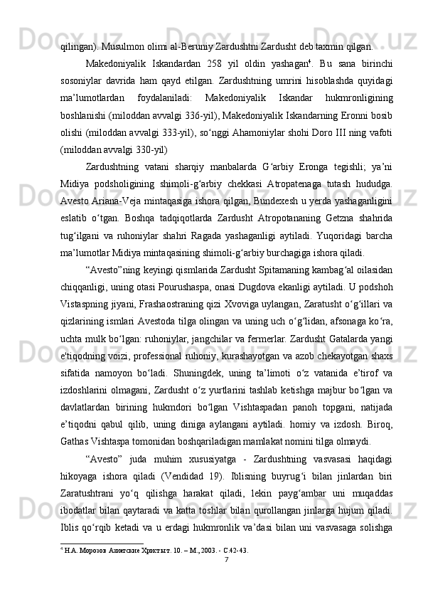 qilingan). Musulmon olimi al-Beruniy Zardushtni Zardusht deb taxmin qilgan.
Makedoniyalik   Iskandardan   258   yil   oldin   yashagan 4
.   Bu   sana   birinchi
sosoniylar   davrida   ham   qayd   etilgan.   Zardushtning   umrini   hisoblashda   quyidagi
ma’lumotlardan   foydalaniladi:   Makedoniyalik   Iskandar   hukmronligining
boshlanishi (miloddan avvalgi 336-yil), Makedoniyalik Iskandarning Eronni bosib
olishi (miloddan avvalgi 333-yil), so nggi Ahamoniylar shohi Doro III ning vafotiʻ
(miloddan avvalgi 330-yil)
Zardushtning   vatani   sharqiy   manbalarda   G arbiy   Eronga   tegishli;   ya’ni	
ʻ
Midiya   podsholigining   shimoli-g arbiy   chekkasi   Atropatenaga   tutash   hududga.	
ʻ
Avesto Ariana-Veja mintaqasiga ishora qilgan, Bundexesh u yerda yashaganligini
eslatib   o tgan.   Boshqa   tadqiqotlarda   Zardusht   Atropotananing   Getzna   shahrida	
ʻ
tug ilgani   va   ruhoniylar   shahri   Ragada   yashaganligi   aytiladi.   Yuqoridagi   barcha	
ʻ
ma’lumotlar Midiya mintaqasining shimoli-g arbiy burchagiga ishora qiladi.	
ʻ
“Avesto”ning keyingi qismlarida Zardusht Spitamaning kambag al oilasidan	
ʻ
chiqqanligi, uning otasi Pourushaspa, onasi Dugdova ekanligi aytiladi. U podshoh
Vistaspning jiyani, Frashaostraning qizi Xvoviga uylangan, Zaratusht o g illari va
ʻ ʻ
qizlarining ismlari Avestoda tilga olingan va uning uch o g lidan, afsonaga ko ra,	
ʻ ʻ ʻ
uchta mulk bo lgan: ruhoniylar, jangchilar va fermerlar. Zardusht Gatalarda yangi	
ʻ
e'tiqodning voizi, professional ruhoniy, kurashayotgan va azob chekayotgan shaxs
sifatida   namoyon   bo ladi.   Shuningdek,   uning   ta’limoti   o z   vatanida   e’tirof   va	
ʻ ʻ
izdoshlarini  olmagani, Zardusht  o z yurtlarini  tashlab  ketishga  majbur  bo lgan va	
ʻ ʻ
davlatlardan   birining   hukmdori   bo lgan   Vishtaspadan   panoh   topgani,   natijada	
ʻ
e’tiqodni   qabul   qilib,   uning   diniga   aylangani   aytiladi.   homiy   va   izdosh.   Biroq,
Gathas Vishtaspa tomonidan boshqariladigan mamlakat nomini tilga olmaydi.
“Avesto”   juda   muhim   xususiyatga   -   Zardushtning   vasvasasi   haqidagi
hikoyaga   ishora   qiladi   (Vendidad   19).   Iblisning   buyrug i   bilan   jinlardan   biri	
ʻ
Zaratushtrani   yo q   qilishga   harakat   qiladi,   lekin   payg ambar   uni   muqaddas	
ʻ ʻ
ibodatlar   bilan  qaytaradi   va   katta  toshlar   bilan  qurollangan   jinlarga   hujum   qiladi.
Iblis   qo rqib   ketadi   va   u   erdagi   hukmronlik   va’dasi   bilan   uni   vasvasaga   solishga	
ʻ
4
 Н.А. Морозов Азиатские Христы т. 10. – М., 2003. - С.42-43.
7 