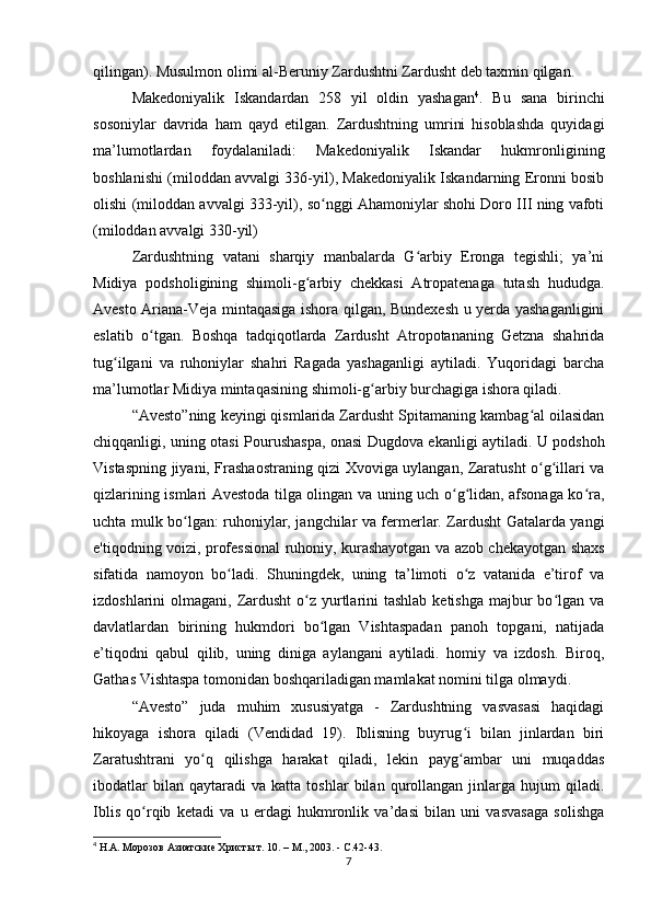 qilingan). Musulmon olimi al-Beruniy Zardushtni Zardusht deb taxmin qilgan.
Makedoniyalik   Iskandardan   258   yil   oldin   yashagan 4
.   Bu   sana   birinchi
sosoniylar   davrida   ham   qayd   etilgan.   Zardushtning   umrini   hisoblashda   quyidagi
ma’lumotlardan   foydalaniladi:   Makedoniyalik   Iskandar   hukmronligining
boshlanishi (miloddan avvalgi 336-yil), Makedoniyalik Iskandarning Eronni bosib
olishi (miloddan avvalgi 333-yil), so nggi Ahamoniylar shohi Doro III ning vafotiʻ
(miloddan avvalgi 330-yil)
Zardushtning   vatani   sharqiy   manbalarda   G arbiy   Eronga   tegishli;   ya’ni	
ʻ
Midiya   podsholigining   shimoli-g arbiy   chekkasi   Atropatenaga   tutash   hududga.	
ʻ
Avesto Ariana-Veja mintaqasiga ishora qilgan, Bundexesh u yerda yashaganligini
eslatib   o tgan.   Boshqa   tadqiqotlarda   Zardusht   Atropotananing   Getzna   shahrida	
ʻ
tug ilgani   va   ruhoniylar   shahri   Ragada   yashaganligi   aytiladi.   Yuqoridagi   barcha	
ʻ
ma’lumotlar Midiya mintaqasining shimoli-g arbiy burchagiga ishora qiladi.	
ʻ
“Avesto”ning keyingi qismlarida Zardusht Spitamaning kambag al oilasidan	
ʻ
chiqqanligi, uning otasi Pourushaspa, onasi Dugdova ekanligi aytiladi. U podshoh
Vistaspning jiyani, Frashaostraning qizi Xvoviga uylangan, Zaratusht o g illari va
ʻ ʻ
qizlarining ismlari Avestoda tilga olingan va uning uch o g lidan, afsonaga ko ra,	
ʻ ʻ ʻ
uchta mulk bo lgan: ruhoniylar, jangchilar va fermerlar. Zardusht Gatalarda yangi	
ʻ
e'tiqodning voizi, professional ruhoniy, kurashayotgan va azob chekayotgan shaxs
sifatida   namoyon   bo ladi.   Shuningdek,   uning   ta’limoti   o z   vatanida   e’tirof   va	
ʻ ʻ
izdoshlarini  olmagani, Zardusht  o z yurtlarini  tashlab  ketishga  majbur  bo lgan va	
ʻ ʻ
davlatlardan   birining   hukmdori   bo lgan   Vishtaspadan   panoh   topgani,   natijada	
ʻ
e’tiqodni   qabul   qilib,   uning   diniga   aylangani   aytiladi.   homiy   va   izdosh.   Biroq,
Gathas Vishtaspa tomonidan boshqariladigan mamlakat nomini tilga olmaydi.
“Avesto”   juda   muhim   xususiyatga   -   Zardushtning   vasvasasi   haqidagi
hikoyaga   ishora   qiladi   (Vendidad   19).   Iblisning   buyrug i   bilan   jinlardan   biri	
ʻ
Zaratushtrani   yo q   qilishga   harakat   qiladi,   lekin   payg ambar   uni   muqaddas	
ʻ ʻ
ibodatlar   bilan  qaytaradi   va   katta  toshlar   bilan  qurollangan   jinlarga   hujum   qiladi.
Iblis   qo rqib   ketadi   va   u   erdagi   hukmronlik   va’dasi   bilan   uni   vasvasaga   solishga	
ʻ
4
 Н.А. Морозов Азиатские Христы т. 10. – М., 2003. - С.42-43.
7