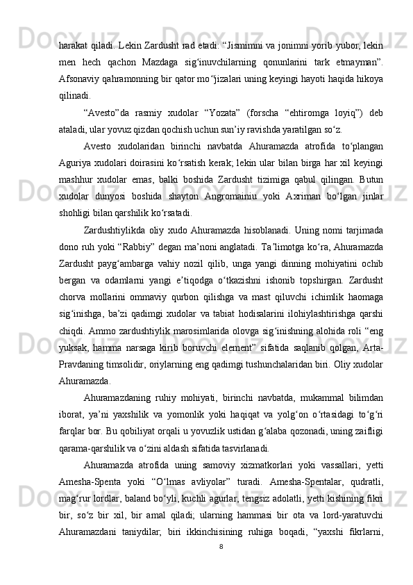 harakat qiladi. Lekin Zardusht rad etadi: “Jismimni  va jonimni yorib yubor, lekin
men   hech   qachon   Mazdaga   sig inuvchilarning   qonunlarini   tark   etmayman”.ʻ
Afsonaviy qahramonning bir qator mo 'jizalari uning keyingi hayoti haqida hikoya	
ʻ
qilinadi.
“Avesto”da   rasmiy   xudolar   “Yozata”   (forscha   “ehtiromga   loyiq”)   deb
ataladi, ular yovuz qizdan qochish uchun sun’iy ravishda yaratilgan so z.	
ʻ
Avesto   xudolaridan   birinchi   navbatda   Ahuramazda   atrofida   to plangan	
ʻ
Aguriya  xudolari  doirasini   ko rsatish  kerak;   lekin ular  bilan  birga  har  xil   keyingi	
ʻ
mashhur   xudolar   emas,   balki   boshida   Zardusht   tizimiga   qabul   qilingan.   Butun
xudolar   dunyosi   boshida   shayton   Angromainiu   yoki   Axriman   bo lgan   jinlar	
ʻ
shohligi bilan qarshilik ko rsatadi.	
ʻ
Zardushtiylikda   oliy   xudo   Ahuramazda   hisoblanadi.   Uning   nomi   tarjimada
dono ruh yoki “Rabbiy” degan ma’noni anglatadi. Ta limotga ko ra, Ahuramazda	
ʼ ʻ
Zardusht   payg ambarga   vahiy   nozil   qilib,   unga   yangi   dinning   mohiyatini   ochib	
ʻ
bergan   va   odamlarni   yangi   e tiqodga   o tkazishni   ishonib   topshirgan.   Zardusht	
ʼ ʻ
chorva   mollarini   ommaviy   qurbon   qilishga   va   mast   qiluvchi   ichimlik   haomaga
sig inishga,   ba’zi   qadimgi   xudolar   va   tabiat   hodisalarini   ilohiylashtirishga   qarshi	
ʻ
chiqdi. Ammo zardushtiylik marosimlarida olovga sig inishning alohida roli “eng	
ʻ
yuksak,   hamma   narsaga   kirib   boruvchi   element”   sifatida   saqlanib   qolgan,   Arta-
Pravdaning timsolidir, oriylarning eng qadimgi tushunchalaridan biri. Oliy xudolar
Ahuramazda.
Ahuramazdaning   ruhiy   mohiyati,   birinchi   navbatda,   mukammal   bilimdan
iborat,   ya’ni   yaxshilik   va   yomonlik   yoki   haqiqat   va   yolg on   o rtasidagi   to g ri	
ʻ ʻ ʻ ʻ
farqlar bor. Bu qobiliyat orqali u yovuzlik ustidan g alaba qozonadi, uning zaifligi	
ʻ
qarama-qarshilik va o zini aldash sifatida tasvirlanadi.	
ʻ
Ahuramazda   atrofida   uning   samoviy   xizmatkorlari   yoki   vassallari,   yetti
Amesha-Spenta   yoki   “O lmas   avliyolar”   turadi.   Amesha-Spentalar,   qudratli,	
ʻ
mag rur lordlar, baland bo yli, kuchli agurlar, tengsiz adolatli, yetti kishining fikri	
ʻ ʻ
bir,   so z   bir   xil,   bir   amal   qiladi;   ularning   hammasi   bir   ota   va   lord-yaratuvchi	
ʻ
Ahuramazdani   taniydilar;   biri   ikkinchisining   ruhiga   boqadi,   “yaxshi   fikrlarni,
8 