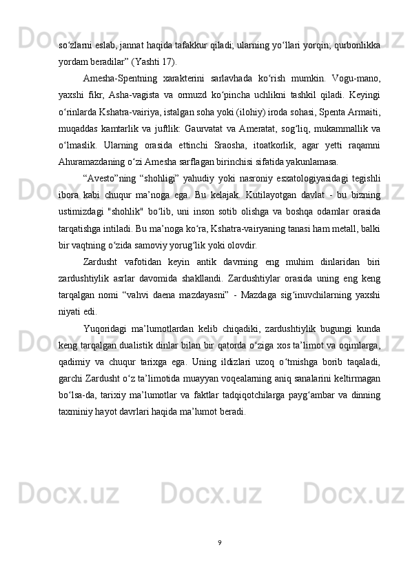 so zlarni eslab, jannat haqida tafakkur qiladi; ularning yo llari yorqin; qurbonlikkaʻ ʻ
yordam beradilar” (Yashti 17).
Amesha-Spentning   xarakterini   sarlavhada   ko rish   mumkin.   Vogu-mano,	
ʻ
yaxshi   fikr,   Asha-vagista   va   ormuzd   ko pincha   uchlikni   tashkil   qiladi.   Keyingi	
ʻ
o rinlarda Kshatra-vairiya, istalgan soha yoki (ilohiy) iroda sohasi, Spenta Armaiti,	
ʻ
muqaddas   kamtarlik   va   juftlik:   Gaurvatat   va   Ameratat,   sog liq,   mukammallik   va	
ʻ
o lmaslik.   Ularning   orasida   ettinchi   Sraosha,   itoatkorlik,   agar   yetti   raqamni	
ʻ
Ahuramazdaning o zi Amesha sarflagan birinchisi sifatida yakunlamasa.	
ʻ
“Avesto”ning   “shohligi”   yahudiy   yoki   nasroniy   esxatologiyasidagi   tegishli
ibora   kabi   chuqur   ma’noga   ega.   Bu   kelajak.   Kutilayotgan   davlat   -   bu   bizning
ustimizdagi   "shohlik"   bo lib,   uni   inson   sotib   olishga   va   boshqa   odamlar   orasida	
ʻ
tarqatishga intiladi. Bu ma’noga ko ra, Kshatra-vairyaning tanasi ham metall, balki	
ʻ
bir vaqtning o zida samoviy yorug lik yoki olovdir.	
ʻ ʻ
Zardusht   vafotidan   keyin   antik   davrning   eng   muhim   dinlaridan   biri
zardushtiylik   asrlar   davomida   shakllandi.   Zardushtiylar   orasida   uning   eng   keng
tarqalgan   nomi   “vahvi   daena   mazdayasni”   -   Mazdaga   sig inuvchilarning   yaxshi	
ʻ
niyati edi.
Yuqoridagi   ma’lumotlardan   kelib   chiqadiki,   zardushtiylik   bugungi   kunda
keng tarqalgan dualistik dinlar bilan bir qatorda o ziga xos ta’limot va oqimlarga,	
ʻ
qadimiy   va   chuqur   tarixga   ega.   Uning   ildizlari   uzoq   o tmishga   borib   taqaladi,	
ʻ
garchi Zardusht o z ta’limotida muayyan voqealarning aniq sanalarini keltirmagan	
ʻ
bo lsa-da,   tarixiy   ma’lumotlar   va   faktlar   tadqiqotchilarga   payg ambar   va   dinning	
ʻ ʻ
taxminiy hayot davrlari haqida ma’lumot beradi.
9 