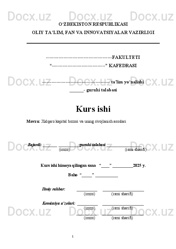 1O‘ZBEKISTON RESPUBLIKASI
OLIY TA’LIM, FAN VA INNOVATSIYALAR VAZIRLI GI
------------------------------------------FAKULTETI
“----------------------------------” KAFEDRASI
------------------------------------------- ta’lim yo‘nalishi 
______- guruhi talabasi
Kurs ishi 
Mavzu :  Xalqaro kapital bozori va uning rivojlanish asoslari
  Bajardi: _______  ____ _____ _ guruhi talabasi  ______ ___ ________
  (imzo)                                                       (ismi sharifi)
  
Kurs ishi himoya qilingan sana     “____” __ ___ _____20 25  y.
Baho  “_____” ____ __ _____
      Ilmiy rahbar:           __________      ____________________ 
                (imzo)                (ismi sharifi)
     Komissiya a’zolari:   __________     ____________________ 
                (imzo)                  (ismi sharifi)
                                       __________      ____________________ 
                 (imzo)                  (ismi sharifi) 