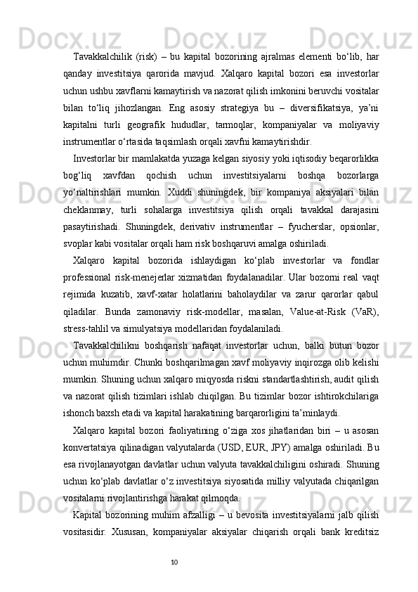 10Tavakkalchilik   (risk)   –   bu   kapital   bozorining   ajralmas   elementi   bo‘lib,   har
qanday   investitsiya   qarorida   mavjud.   Xalqaro   kapital   bozori   esa   investorlar
uchun ushbu xavflarni kamaytirish va nazorat qilish imkonini beruvchi vositalar
bilan   to‘liq   jihozlangan.   Eng   asosiy   strategiya   bu   –   diversifikatsiya,   ya’ni
kapitalni   turli   geografik   hududlar,   tarmoqlar,   kompaniyalar   va   moliyaviy
instrumentlar o‘rtasida taqsimlash orqali xavfni kamaytirishdir.
Investorlar bir mamlakatda yuzaga kelgan siyosiy yoki iqtisodiy beqarorlikka
bog‘liq   xavfdan   qochish   uchun   investitsiyalarni   boshqa   bozorlarga
yo‘naltirishlari   mumkin.   Xuddi   shuningdek,   bir   kompaniya   aksiyalari   bilan
cheklanmay,   turli   sohalarga   investitsiya   qilish   orqali   tavakkal   darajasini
pasaytirishadi.   Shuningdek,   derivativ   instrumentlar   –   fyucherslar,   opsionlar,
svoplar kabi vositalar orqali ham risk boshqaruvi amalga oshiriladi.
Xalqaro   kapital   bozorida   ishlaydigan   ko‘plab   investorlar   va   fondlar
professional   risk-menejerlar   xizmatidan   foydalanadilar.   Ular   bozorni   real   vaqt
rejimida   kuzatib,   xavf-xatar   holatlarini   baholaydilar   va   zarur   qarorlar   qabul
qiladilar.   Bunda   zamonaviy   risk-modellar,   masalan,   Value-at-Risk   (VaR),
stress-tahlil va simulyatsiya modellaridan foydalaniladi.
Tavakkalchilikni   boshqarish   nafaqat   investorlar   uchun,   balki   butun   bozor
uchun muhimdir. Chunki boshqarilmagan xavf moliyaviy inqirozga olib kelishi
mumkin. Shuning uchun xalqaro miqyosda riskni standartlashtirish, audit qilish
va nazorat  qilish tizimlari  ishlab chiqilgan. Bu  tizimlar  bozor  ishtirokchilariga
ishonch baxsh etadi va kapital harakatining barqarorligini ta’minlaydi.
Xalqaro   kapital   bozori   faoliyatining   o‘ziga   xos   jihatlaridan   biri   –   u   asosan
konvertatsiya qilinadigan valyutalarda (USD, EUR, JPY) amalga oshiriladi. Bu
esa rivojlanayotgan davlatlar uchun valyuta tavakkalchiligini oshiradi. Shuning
uchun ko‘plab davlatlar o‘z investitsiya siyosatida milliy valyutada chiqarilgan
vositalarni rivojlantirishga harakat qilmoqda.
Kapital   bozorining   muhim   afzalligi   –   u   bevosita   investitsiyalarni   jalb   qilish
vositasidir.   Xususan,   kompaniyalar   aksiyalar   chiqarish   orqali   bank   kreditsiz 