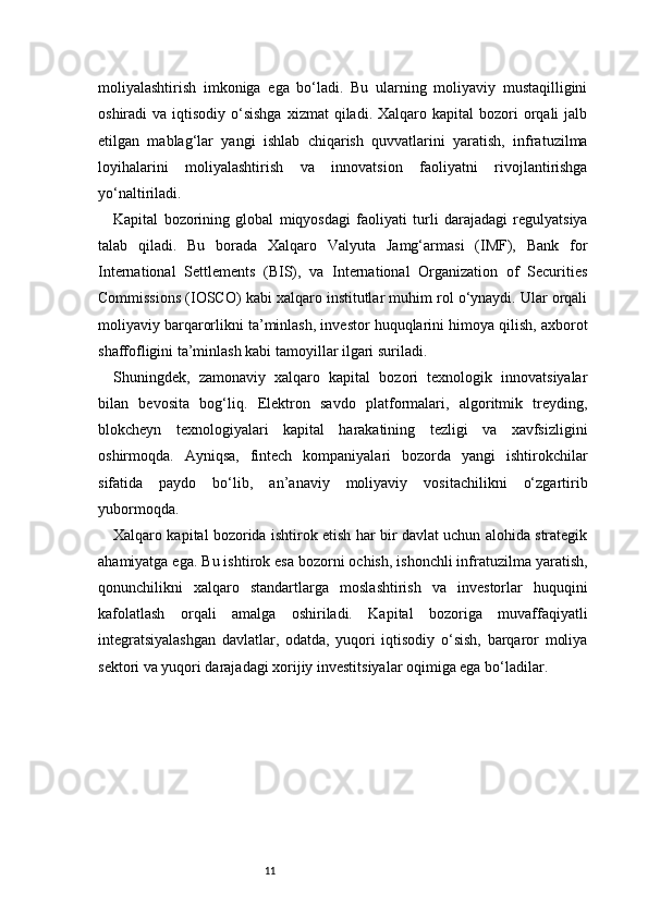 11moliyalashtirish   imkoniga   ega   bo‘ladi.   Bu   ularning   moliyaviy   mustaqilligini
oshiradi  va  iqtisodiy  o‘sishga   xizmat  qiladi.  Xalqaro kapital   bozori  orqali  jalb
etilgan   mablag‘lar   yangi   ishlab   chiqarish   quvvatlarini   yaratish,   infratuzilma
loyihalarini   moliyalashtirish   va   innovatsion   faoliyatni   rivojlantirishga
yo‘naltiriladi.
Kapital   bozorining   global   miqyosdagi   faoliyati   turli   darajadagi   regulyatsiya
talab   qiladi.   Bu   borada   Xalqaro   Valyuta   Jamg‘armasi   (IMF),   Bank   for
International   Settlements   (BIS),   va   International   Organization   of   Securities
Commissions (IOSCO) kabi xalqaro institutlar muhim rol o‘ynaydi. Ular orqali
moliyaviy barqarorlikni ta’minlash, investor huquqlarini himoya qilish, axborot
shaffofligini ta’minlash kabi tamoyillar ilgari suriladi.
Shuningdek,   zamonaviy   xalqaro   kapital   bozori   texnologik   innovatsiyalar
bilan   bevosita   bog‘liq.   Elektron   savdo   platformalari,   algoritmik   treyding,
blokcheyn   texnologiyalari   kapital   harakatining   tezligi   va   xavfsizligini
oshirmoqda.   Ayniqsa,   fintech   kompaniyalari   bozorda   yangi   ishtirokchilar
sifatida   paydo   bo‘lib,   an’anaviy   moliyaviy   vositachilikni   o‘zgartirib
yubormoqda.
Xalqaro kapital bozorida ishtirok etish har bir davlat uchun alohida strategik
ahamiyatga ega. Bu ishtirok esa bozorni ochish, ishonchli infratuzilma yaratish,
qonunchilikni   xalqaro   standartlarga   moslashtirish   va   investorlar   huquqini
kafolatlash   orqali   amalga   oshiriladi.   Kapital   bozoriga   muvaffaqiyatli
integratsiyalashgan   davlatlar,   odatda,   yuqori   iqtisodiy   o‘sish,   barqaror   moliya
sektori va yuqori darajadagi xorijiy investitsiyalar oqimiga ega bo‘ladilar. 