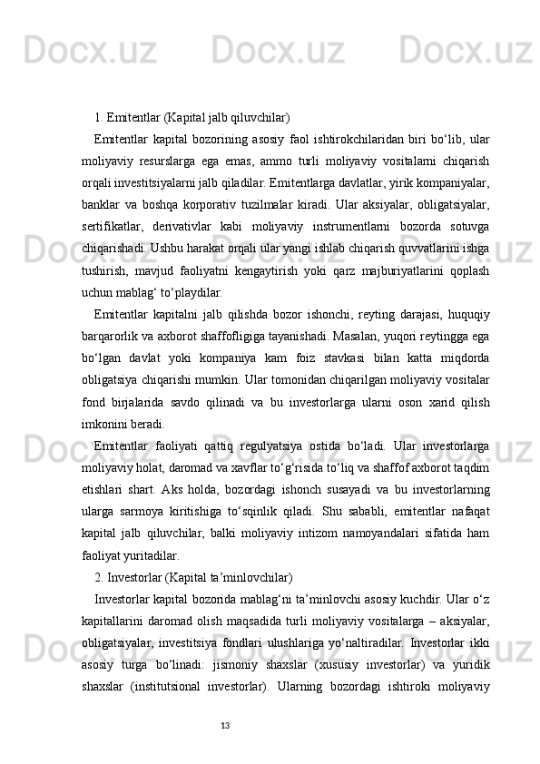 131. Emitentlar (Kapital jalb qiluvchilar) 
Emitentlar   kapital   bozorining   asosiy   faol   ishtirokchilaridan   biri   bo‘lib,   ular
moliyaviy   resurslarga   ega   emas,   ammo   turli   moliyaviy   vositalarni   chiqarish
orqali investitsiyalarni jalb qiladilar. Emitentlarga davlatlar, yirik kompaniyalar,
banklar   va   boshqa   korporativ   tuzilmalar   kiradi.   Ular   aksiyalar,   obligatsiyalar,
sertifikatlar,   derivativlar   kabi   moliyaviy   instrumentlarni   bozorda   sotuvga
chiqarishadi. Ushbu harakat orqali ular yangi ishlab chiqarish quvvatlarini ishga
tushirish,   mavjud   faoliyatni   kengaytirish   yoki   qarz   majburiyatlarini   qoplash
uchun mablag‘ to‘playdilar.
Emitentlar   kapitalni   jalb   qilishda   bozor   ishonchi,   reyting   darajasi,   huquqiy
barqarorlik va axborot shaffofligiga tayanishadi. Masalan, yuqori reytingga ega
bo‘lgan   davlat   yoki   kompaniya   kam   foiz   stavkasi   bilan   katta   miqdorda
obligatsiya chiqarishi mumkin. Ular tomonidan chiqarilgan moliyaviy vositalar
fond   birjalarida   savdo   qilinadi   va   bu   investorlarga   ularni   oson   xarid   qilish
imkonini beradi.
Emitentlar   faoliyati   qattiq   regulyatsiya   ostida   bo‘ladi.   Ular   investorlarga
moliyaviy holat, daromad va xavflar to‘g‘risida to‘liq va shaffof axborot taqdim
etishlari   shart.   Aks   holda,   bozordagi   ishonch   susayadi   va   bu   investorlarning
ularga   sarmoya   kiritishiga   to‘sqinlik   qiladi.   Shu   sababli,   emitentlar   nafaqat
kapital   jalb   qiluvchilar,   balki   moliyaviy   intizom   namoyandalari   sifatida   ham
faoliyat yuritadilar.
2. Investorlar (Kapital ta’minlovchilar)
Investorlar kapital bozorida mablag‘ni ta’minlovchi asosiy kuchdir. Ular o‘z
kapitallarini   daromad   olish   maqsadida   turli   moliyaviy   vositalarga   –   aksiyalar,
obligatsiyalar,   investitsiya   fondlari   ulushlariga   yo‘naltiradilar.   Investorlar   ikki
asosiy   turga   bo‘linadi:   jismoniy   shaxslar   (xususiy   investorlar)   va   yuridik
shaxslar   (institutsional   investorlar).   Ularning   bozordagi   ishtiroki   moliyaviy 