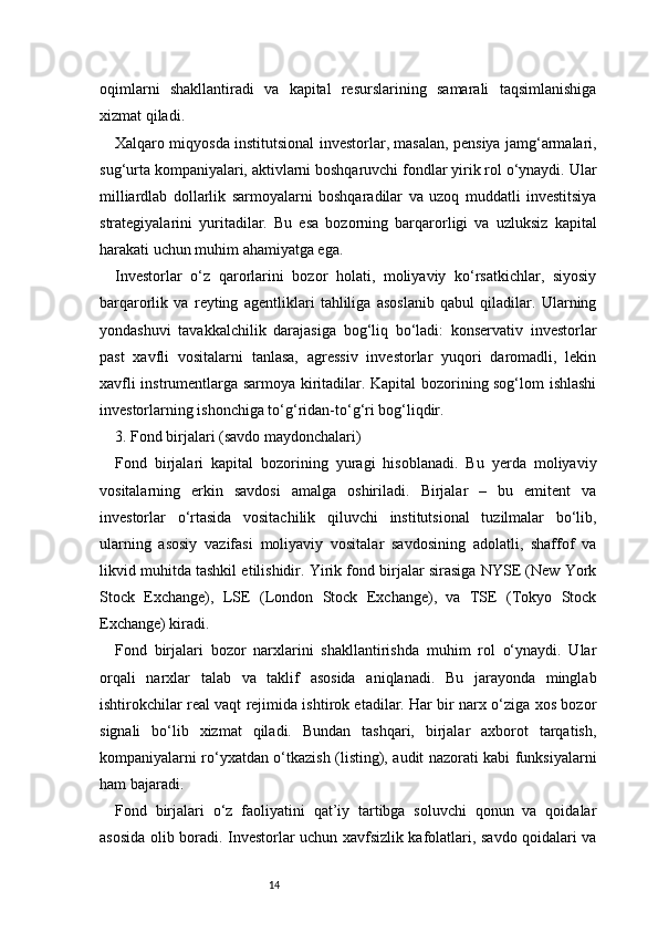 14oqimlarni   shakllantiradi   va   kapital   resurslarining   samarali   taqsimlanishiga
xizmat qiladi.
Xalqaro miqyosda institutsional investorlar, masalan, pensiya jamg‘armalari,
sug‘urta kompaniyalari, aktivlarni boshqaruvchi fondlar yirik rol o‘ynaydi. Ular
milliardlab   dollarlik   sarmoyalarni   boshqaradilar   va   uzoq   muddatli   investitsiya
strategiyalarini   yuritadilar.   Bu   esa   bozorning   barqarorligi   va   uzluksiz   kapital
harakati uchun muhim ahamiyatga ega.
Investorlar   o‘z   qarorlarini   bozor   holati,   moliyaviy   ko‘rsatkichlar,   siyosiy
barqarorlik   va   reyting   agentliklari   tahliliga   asoslanib   qabul   qiladilar.   Ularning
yondashuvi   tavakkalchilik   darajasiga   bog‘liq   bo‘ladi:   konservativ   investorlar
past   xavfli   vositalarni   tanlasa,   agressiv   investorlar   yuqori   daromadli,   lekin
xavfli instrumentlarga sarmoya kiritadilar. Kapital bozorining sog‘lom ishlashi
investorlarning ishonchiga to‘g‘ridan-to‘g‘ri bog‘liqdir.
3. Fond birjalari (savdo maydonchalari) 
Fond   birjalari   kapital   bozorining   yuragi   hisoblanadi.   Bu   yerda   moliyaviy
vositalarning   erkin   savdosi   amalga   oshiriladi.   Birjalar   –   bu   emitent   va
investorlar   o‘rtasida   vositachilik   qiluvchi   institutsional   tuzilmalar   bo‘lib,
ularning   asosiy   vazifasi   moliyaviy   vositalar   savdosining   adolatli,   shaffof   va
likvid muhitda tashkil etilishidir. Yirik fond birjalar sirasiga NYSE (New York
Stock   Exchange),   LSE   (London   Stock   Exchange),   va   TSE   (Tokyo   Stock
Exchange) kiradi.
Fond   birjalari   bozor   narxlarini   shakllantirishda   muhim   rol   o‘ynaydi.   Ular
orqali   narxlar   talab   va   taklif   asosida   aniqlanadi.   Bu   jarayonda   minglab
ishtirokchilar real vaqt rejimida ishtirok etadilar. Har bir narx o‘ziga xos bozor
signali   bo‘lib   xizmat   qiladi.   Bundan   tashqari,   birjalar   axborot   tarqatish,
kompaniyalarni ro‘yxatdan o‘tkazish (listing), audit nazorati kabi funksiyalarni
ham bajaradi.
Fond   birjalari   o‘z   faoliyatini   qat’iy   tartibga   soluvchi   qonun   va   qoidalar
asosida olib boradi. Investorlar uchun xavfsizlik kafolatlari, savdo qoidalari va 