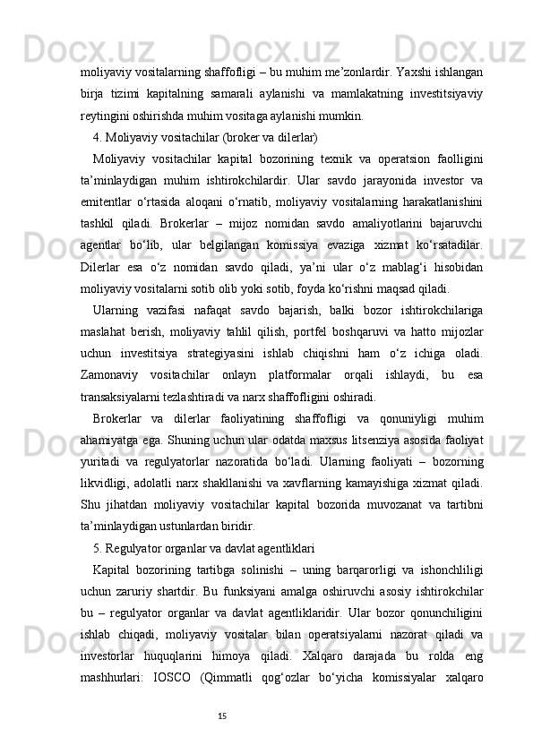 15moliyaviy vositalarning shaffofligi – bu muhim me’zonlardir. Yaxshi ishlangan
birja   tizimi   kapitalning   samarali   aylanishi   va   mamlakatning   investitsiyaviy
reytingini oshirishda muhim vositaga aylanishi mumkin.
4. Moliyaviy vositachilar (broker va dilerlar)
Moliyaviy   vositachilar   kapital   bozorining   texnik   va   operatsion   faolligini
ta’minlaydigan   muhim   ishtirokchilardir.   Ular   savdo   jarayonida   investor   va
emitentlar   o‘rtasida   aloqani   o‘rnatib,   moliyaviy   vositalarning   harakatlanishini
tashkil   qiladi.   Brokerlar   –   mijoz   nomidan   savdo   amaliyotlarini   bajaruvchi
agentlar   bo‘lib,   ular   belgilangan   komissiya   evaziga   xizmat   ko‘rsatadilar.
Dilerlar   esa   o‘z   nomidan   savdo   qiladi,   ya’ni   ular   o‘z   mablag‘i   hisobidan
moliyaviy vositalarni sotib olib yoki sotib, foyda ko‘rishni maqsad qiladi.
Ularning   vazifasi   nafaqat   savdo   bajarish,   balki   bozor   ishtirokchilariga
maslahat   berish,   moliyaviy   tahlil   qilish,   portfel   boshqaruvi   va   hatto   mijozlar
uchun   investitsiya   strategiyasini   ishlab   chiqishni   ham   o‘z   ichiga   oladi.
Zamonaviy   vositachilar   onlayn   platformalar   orqali   ishlaydi,   bu   esa
transaksiyalarni tezlashtiradi va narx shaffofligini oshiradi.
Brokerlar   va   dilerlar   faoliyatining   shaffofligi   va   qonuniyligi   muhim
ahamiyatga ega. Shuning uchun ular odatda maxsus litsenziya asosida faoliyat
yuritadi   va   regulyatorlar   nazoratida   bo‘ladi.   Ularning   faoliyati   –   bozorning
likvidligi, adolatli  narx shakllanishi  va xavflarning kamayishiga xizmat  qiladi.
Shu   jihatdan   moliyaviy   vositachilar   kapital   bozorida   muvozanat   va   tartibni
ta’minlaydigan ustunlardan biridir.
5. Regulyator organlar va davlat agentliklari 
Kapital   bozorining   tartibga   solinishi   –   uning   barqarorligi   va   ishonchliligi
uchun   zaruriy   shartdir.   Bu   funksiyani   amalga   oshiruvchi   asosiy   ishtirokchilar
bu   –   regulyator   organlar   va   davlat   agentliklaridir.   Ular   bozor   qonunchiligini
ishlab   chiqadi,   moliyaviy   vositalar   bilan   operatsiyalarni   nazorat   qiladi   va
investorlar   huquqlarini   himoya   qiladi.   Xalqaro   darajada   bu   rolda   eng
mashhurlari:   IOSCO   (Qimmatli   qog‘ozlar   bo‘yicha   komissiyalar   xalqaro 