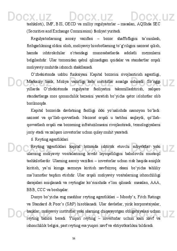 16tashkiloti), IMF, BIS, OECD va milliy regulyatorlar  – masalan,  AQShda SEC
(Securities and Exchange Commission) faoliyat yuritadi.
Regulyatorlarning   asosiy   vazifasi   –   bozor   shaffofligini   ta’minlash,
firibgarlikning oldini olish, moliyaviy hisobotlarning to‘g‘riligini nazorat qilish,
hamda   ishtirokchilar   o‘rtasidagi   munosabatlarda   adolatli   mezonlarni
belgilashdir.   Ular   tomonidan   qabul   qilinadigan   qoidalar   va   standartlar   orqali
moliyaviy muhitda ishonch shakllanadi.
O‘zbekistonda   ushbu   funksiyani   Kapital   bozorini   rivojlantirish   agentligi,
Markaziy   bank,   Moliya   vazirligi   kabi   institutlar   amalga   oshiradi.   So‘nggi
yillarda   O‘zbekistonda   regulyator   faoliyatini   takomillashtirish,   xalqaro
standartlarga   mos   qonunchilik   bazasini   yaratish   bo‘yicha   qator   islohotlar   olib
borilmoqda.
Kapital   bozorida   davlatning   faolligi   ikki   yo‘nalishda   namoyon   bo‘ladi:
nazorat   va   qo‘llab-quvvatlash.   Nazorat   orqali   u   tartibni   saqlaydi,   qo‘llab-
quvvatlash orqali esa bozorning infratuzilmasini rivojlantiradi, texnologiyalarni
joriy etadi va xalqaro investorlar uchun qulay muhit yaratadi.
6. Reyting agentliklari
Reyting   agentliklari   kapital   bozorida   ishtirok   etuvchi   subyektlar   yoki
ularning   moliyaviy   vositalarining   kredit   layoqatliligini   baholovchi   mustaqil
tashkilotlardir. Ularning asosiy vazifasi – investorlar uchun risk haqida aniqlik
kiritish,   ya’ni   kimga   sarmoya   kiritish   xavfsizroq   ekani   bo‘yicha   tahliliy
ma’lumotlar   taqdim   etishdir.   Ular   orqali   moliyaviy   vositalarning   ishonchliligi
darajalari   aniqlanadi   va   reytinglar   ko‘rinishida   e’lon   qilinadi:   masalan,   AAA,
BBB, CCC va boshqalar.
Dunyo bo‘yicha  eng mashhur  reyting agentliklari  – Moody’s,  Fitch Ratings
va Standard & Poor’s (S&P) hisoblanadi. Ular  davlatlar, yirik korporatsiyalar,
banklar, moliyaviy institutlar yoki ularning chiqarayotgan obligatsiyalari uchun
reyting   bahosi   beradi.   Yuqori   reyting   –   investorlar   uchun   kam   xavf   va
ishonchlilik belgisi, past reyting esa yuqori xavf va ehtiyotkorlikni bildiradi. 