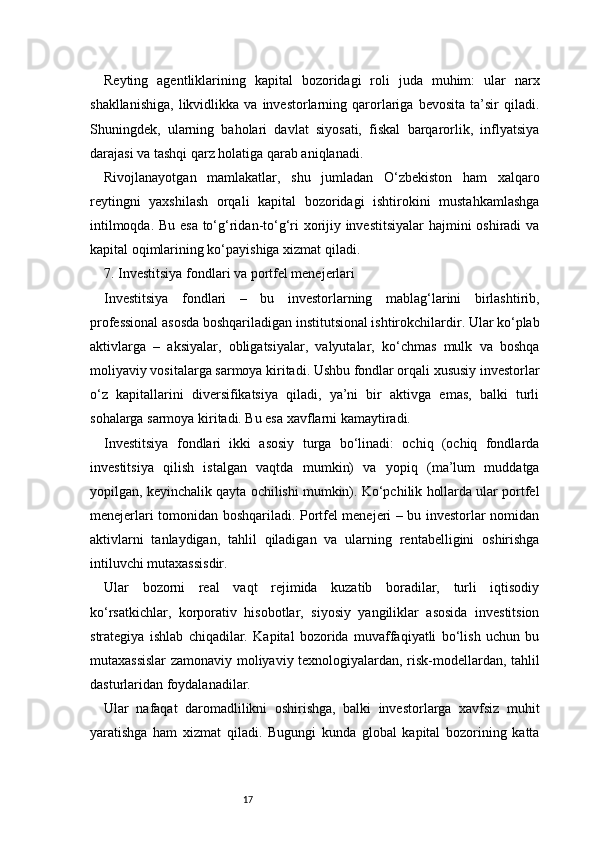 17Reyting   agentliklarining   kapital   bozoridagi   roli   juda   muhim:   ular   narx
shakllanishiga,   likvidlikka   va  investorlarning   qarorlariga   bevosita   ta’sir   qiladi.
Shuningdek,   ularning   baholari   davlat   siyosati,   fiskal   barqarorlik,   inflyatsiya
darajasi va tashqi qarz holatiga qarab aniqlanadi.
Rivojlanayotgan   mamlakatlar,   shu   jumladan   O‘zbekiston   ham   xalqaro
reytingni   yaxshilash   orqali   kapital   bozoridagi   ishtirokini   mustahkamlashga
intilmoqda. Bu esa to‘g‘ridan-to‘g‘ri xorijiy investitsiyalar  hajmini oshiradi va
kapital oqimlarining ko‘payishiga xizmat qiladi.
7. Investitsiya fondlari va portfel menejerlari 
Investitsiya   fondlari   –   bu   investorlarning   mablag‘larini   birlashtirib,
professional asosda boshqariladigan institutsional ishtirokchilardir. Ular ko‘plab
aktivlarga   –   aksiyalar,   obligatsiyalar,   valyutalar,   ko‘chmas   mulk   va   boshqa
moliyaviy vositalarga sarmoya kiritadi. Ushbu fondlar orqali xususiy investorlar
o‘z   kapitallarini   diversifikatsiya   qiladi,   ya’ni   bir   aktivga   emas,   balki   turli
sohalarga sarmoya kiritadi. Bu esa xavflarni kamaytiradi.
Investitsiya   fondlari   ikki   asosiy   turga   bo‘linadi:   ochiq   (ochiq   fondlarda
investitsiya   qilish   istalgan   vaqtda   mumkin)   va   yopiq   (ma’lum   muddatga
yopilgan, keyinchalik qayta ochilishi mumkin). Ko‘pchilik hollarda ular portfel
menejerlari tomonidan boshqariladi. Portfel menejeri – bu investorlar nomidan
aktivlarni   tanlaydigan,   tahlil   qiladigan   va   ularning   rentabelligini   oshirishga
intiluvchi mutaxassisdir.
Ular   bozorni   real   vaqt   rejimida   kuzatib   boradilar,   turli   iqtisodiy
ko‘rsatkichlar,   korporativ   hisobotlar,   siyosiy   yangiliklar   asosida   investitsion
strategiya   ishlab   chiqadilar.   Kapital   bozorida   muvaffaqiyatli   bo‘lish   uchun   bu
mutaxassislar  zamonaviy moliyaviy texnologiyalardan, risk-modellardan, tahlil
dasturlaridan foydalanadilar.
Ular   nafaqat   daromadlilikni   oshirishga,   balki   investorlarga   xavfsiz   muhit
yaratishga   ham   xizmat   qiladi.   Bugungi   kunda   global   kapital   bozorining   katta 