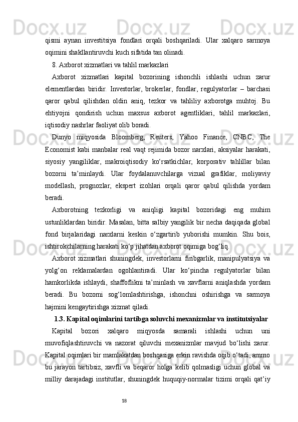 18qismi   aynan   investitsiya   fondlari   orqali   boshqariladi.   Ular   xalqaro   sarmoya
oqimini shakllantiruvchi kuch sifatida tan olinadi.
8. Axborot xizmatlari va tahlil markazlari
Axborot   xizmatlari   kapital   bozorining   ishonchli   ishlashi   uchun   zarur
elementlardan   biridir.   Investorlar,   brokerlar,   fondlar,   regulyatorlar   –   barchasi
qaror   qabul   qilishdan   oldin   aniq,   tezkor   va   tahliliy   axborotga   muhtoj.   Bu
ehtiyojni   qondirish   uchun   maxsus   axborot   agentliklari,   tahlil   markazlari,
iqtisodiy nashrlar faoliyat olib boradi.
Dunyo   miqyosida   Bloomberg,   Reuters,   Yahoo   Finance,   CNBC,   The
Economist  kabi  manbalar  real  vaqt  rejimida bozor  narxlari, aksiyalar  harakati,
siyosiy   yangiliklar,   makroiqtisodiy   ko‘rsatkichlar,   korporativ   tahlillar   bilan
bozorni   ta’minlaydi.   Ular   foydalanuvchilarga   vizual   grafiklar,   moliyaviy
modellash,   prognozlar,   ekspert   izohlari   orqali   qaror   qabul   qilishda   yordam
beradi.
Axborotning   tezkorligi   va   aniqligi   kapital   bozoridagi   eng   muhim
ustunliklardan biridir. Masalan, bitta salbiy yangilik bir necha daqiqada global
fond   birjalaridagi   narxlarni   keskin   o‘zgartirib   yuborishi   mumkin.   Shu   bois,
ishtirokchilarning harakati ko‘p jihatdan axborot oqimiga bog‘liq.
Axborot   xizmatlari   shuningdek,   investorlarni   firibgarlik,   manipulyatsiya   va
yolg‘on   reklamalardan   ogohlantiradi.   Ular   ko‘pincha   regulyatorlar   bilan
hamkorlikda   ishlaydi,   shaffoflikni   ta’minlash   va   xavflarni   aniqlashda   yordam
beradi.   Bu   bozorni   sog‘lomlashtirishga,   ishonchni   oshirishga   va   sarmoya
hajmini kengaytirishga xizmat qiladi.
1.3. Kapital oqimlarini tartibga soluvchi mexanizmlar va institutsiyalar
Kapital   bozori   xalqaro   miqyosda   samarali   ishlashi   uchun   uni
muvofiqlashtiruvchi   va   nazorat   qiluvchi   mexanizmlar   mavjud   bo‘lishi   zarur.
Kapital oqimlari bir mamlakatdan boshqasiga erkin ravishda oqib o‘tadi, ammo
bu   jarayon   tartibsiz,   xavfli   va   beqaror   holga   kelib   qolmasligi   uchun   global   va
milliy   darajadagi   institutlar,   shuningdek   huquqiy-normalar   tizimi   orqali   qat’iy
