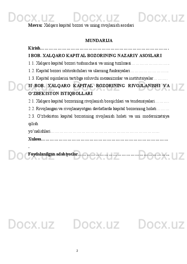 2Mavzu:  Xalqaro kapital bozori va uning rivojlanish asoslari
MUNDARIJA
Kirish …………………………………………………………………………….
I BOB. XALQARO KAPITAL BOZORINING NAZARIY ASOSLARI
1.1. Xalqaro kapital bozori tushunchasi va uning tuzilmasi ……………….……..
1.2. Kapital bozori ishtirokchilari va ularning funksiyalari ……………………...
1.3. Kapital oqimlarini tartibga soluvchi mexanizmlar va institutsiyalar ……….
II   BOB.   XALQARO   KAPITAL   BOZORINING   RIVOJLANISHI   VA
O‘ZBEKISTON ISTIQBOLLARI
2.1. Xalqaro kapital bozorining rivojlanish bosqichlari va tendensiyalari ……….
2.2. Rivojlangan va rivojlanayotgan davlatlarda kapital bozorining holati ………
2.3.   O‘zbekiston   kapital   bozorining   rivojlanish   holati   va   uni   modernizatsiya
qilish
yo‘nalishlari ………………………………………………………………...
Xulosa ……………………………………………………………………………
.
Foydalanilgan adabiyotlar ……………………………………………………... 