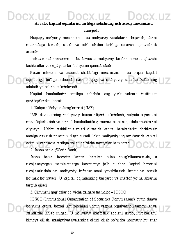 20Avvalo, kapital oqimlarini tartibga solishning uch asosiy mexanizmi
mavjud:
Huquqiy-me’yoriy   mexanizm   –   bu   moliyaviy   vositalarni   chiqarish,   ularni
muomalaga   kiritish,   sotish   va   sotib   olishni   tartibga   soluvchi   qonunchilik
asosidir.
Institutsional   mexanizm   –   bu   bevosita   moliyaviy   tartibni   nazorat   qiluvchi
tashkilotlar va regulyatorlar faoliyatini qamrab oladi.
Bozor   intizomi   va   axborot   shaffofligi   mexanizmi   –   bu   orqali   kapital
oqimlariga   bo‘lgan   ishonch,   narx   aniqligi   va   moliyaviy   xatti-harakatlarning
adolatli yo‘nalishi ta’minlanadi.
Kapital   harakatlarini   tartibga   solishda   eng   yirik   xalqaro   institutlar
quyidagilardan iborat:
1. Xalqaro Valyuta Jamg‘armasi (IMF)
IMF   davlatlarning   moliyaviy   barqarorligini   ta’minlash,   valyuta   siyosatini
muvofiqlashtirish va kapital harakatlaridagi  muvozanatni  saqlashda  muhim rol
o‘ynaydi.   Ushbu   tashkilot   a’zolari   o‘rtasida   kapital   harakatlarini   cheklovsiz
amalga oshirish prinsipini ilgari suradi, lekin moliyaviy inqiroz davrida kapital
oqimini vaqtincha tartibga solish bo‘yicha tavsiyalar ham beradi
2. Jahon banki (World Bank)
Jahon   banki   bevosita   kapital   harakati   bilan   shug‘ullanmasa-da,   u
rivojlanayotgan   mamlakatlarga   investitsiya   jalb   qilishda,   kapital   bozorini
rivojlantirishda   va   moliyaviy   infratuzilmani   yaxshilashda   kredit   va   texnik
ko‘mak   ko‘rsatadi.   U   kapital   oqimlarining   barqaror   va   shaffof   yo‘nalishlarini
targ‘ib qiladi.
3. Qimmatli qog‘ozlar bo‘yicha xalqaro tashkilot – IOSCO
IOSCO (International Organization of Securities Commissions) butun dunyo
bo‘yicha kapital bozori ishtirokchilari uchun yagona regulyatsion tamoyillar va
standartlar ishlab chiqadi. U moliyaviy shaffoflik, adolatli savdo, investorlarni
himoya   qilish,   manipulyatsiyalarning   oldini   olish   bo‘yicha   normativ   hujjatlar 