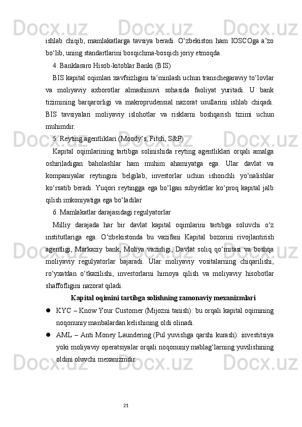 21ishlab   chiqib,   mamlakatlarga   tavsiya   beradi.   O‘zbekiston   ham   IOSCOga   a’zo
bo‘lib, uning standartlarini bosqichma-bosqich joriy etmoqda.
4. Banklararo Hisob-kitoblar Banki (BIS)
BIS kapital oqimlari xavfsizligini ta’minlash uchun transchegaraviy to‘lovlar
va   moliyaviy   axborotlar   almashinuvi   sohasida   faoliyat   yuritadi.   U   bank
tizimining   barqarorligi   va   makroprudensial   nazorat   usullarini   ishlab   chiqadi.
BIS   tavsiyalari   moliyaviy   islohotlar   va   risklarni   boshqarish   tizimi   uchun
muhimdir.
5. Reyting agentliklari (Moody’s, Fitch, S&P)
Kapital   oqimlarining   tartibga   solinishida   reyting   agentliklari   orqali   amalga
oshiriladigan   baholashlar   ham   muhim   ahamiyatga   ega.   Ular   davlat   va
kompaniyalar   reytingini   belgilab,   investorlar   uchun   ishonchli   yo‘nalishlar
ko‘rsatib  beradi.  Yuqori   reytingga   ega  bo‘lgan   subyektlar   ko‘proq  kapital  jalb
qilish imkoniyatiga ega bo‘ladilar
6. Mamlakatlar darajasidagi regulyatorlar
Milliy   darajada   har   bir   davlat   kapital   oqimlarini   tartibga   soluvchi   o‘z
institutlariga   ega.   O‘zbekistonda   bu   vazifani   Kapital   bozorini   rivojlantirish
agentligi,   Markaziy   bank,   Moliya   vazirligi,   Davlat   soliq   qo‘mitasi   va   boshqa
moliyaviy   regulyatorlar   bajaradi.   Ular   moliyaviy   vositalarning   chiqarilishi,
ro‘yxatdan   o‘tkazilishi,   investorlarni   himoya   qilish   va   moliyaviy   hisobotlar
shaffofligini nazorat qiladi.
Kapital oqimini tartibga solishning zamonaviy mexanizmlari
 KYC – Know Your Customer (Mijozni tanish): bu orqali kapital oqimining
noqonuniy manbalardan kelishining oldi olinadi.
 AML – Anti Money Laundering (Pul yuvishga qarshi  kurash):  investitsiya
yoki moliyaviy operatsiyalar orqali noqonuniy mablag‘larning yuvilishining
oldini oluvchi mexanizmdir. 
