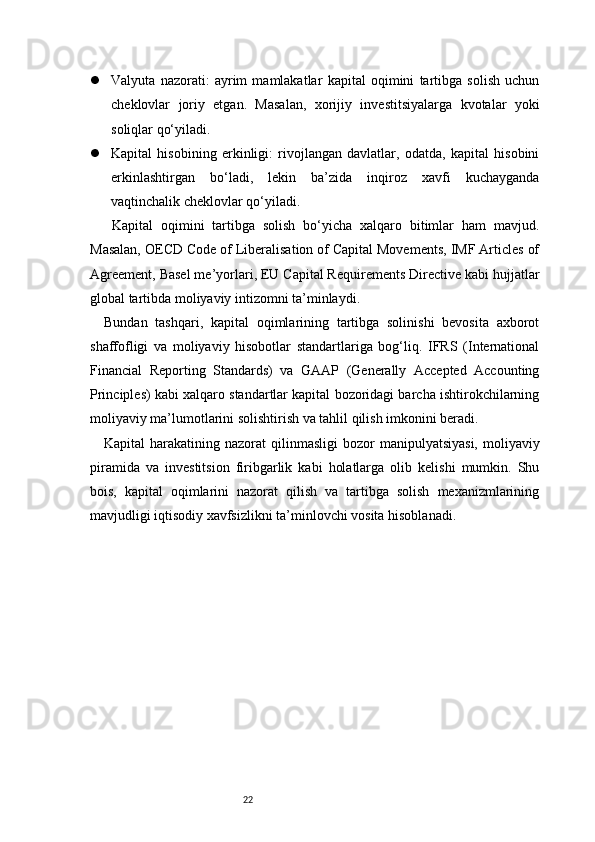 22 Valyuta   nazorati:   ayrim   mamlakatlar   kapital   oqimini   tartibga   solish   uchun
cheklovlar   joriy   etgan.   Masalan,   xorijiy   investitsiyalarga   kvotalar   yoki
soliqlar qo‘yiladi.
 Kapital   hisobining   erkinligi:   rivojlangan   davlatlar,   odatda,   kapital   hisobini
erkinlashtirgan   bo‘ladi,   lekin   ba’zida   inqiroz   xavfi   kuchayganda
vaqtinchalik cheklovlar qo‘yiladi.
  Kapital   oqimini   tartibga   solish   bo‘yicha   xalqaro   bitimlar   ham   mavjud.
Masalan, OECD Code of Liberalisation of Capital Movements, IMF Articles of
Agreement, Basel me’yorlari, EU Capital Requirements Directive kabi hujjatlar
global tartibda moliyaviy intizomni ta’minlaydi.
Bundan   tashqari,   kapital   oqimlarining   tartibga   solinishi   bevosita   axborot
shaffofligi   va   moliyaviy   hisobotlar   standartlariga   bog‘liq.   IFRS   (International
Financial   Reporting   Standards)   va   GAAP   (Generally   Accepted   Accounting
Principles) kabi xalqaro standartlar kapital bozoridagi barcha ishtirokchilarning
moliyaviy ma’lumotlarini solishtirish va tahlil qilish imkonini beradi.
Kapital  harakatining  nazorat  qilinmasligi   bozor  manipulyatsiyasi,   moliyaviy
piramida   va   investitsion   firibgarlik   kabi   holatlarga   olib   kelishi   mumkin.   Shu
bois,   kapital   oqimlarini   nazorat   qilish   va   tartibga   solish   mexanizmlarining
mavjudligi iqtisodiy xavfsizlikni ta’minlovchi vosita hisoblanadi. 