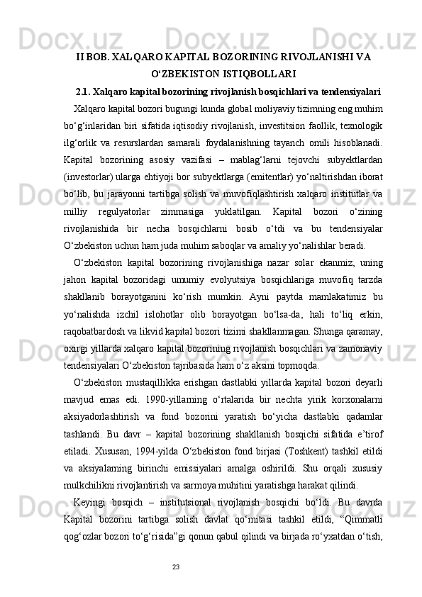 23II BOB. XALQARO KAPITAL BOZORINING RIVOJLANISHI VA
O‘ZBEKISTON ISTIQBOLLARI
2.1. Xalqaro kapital bozorining rivojlanish bosqichlari va tendensiyalari
Xalqaro kapital bozori bugungi kunda global moliyaviy tizimning eng muhim
bo‘g‘inlaridan biri sifatida iqtisodiy rivojlanish, investitsion faollik, texnologik
ilg‘orlik   va   resurslardan   samarali   foydalanishning   tayanch   omili   hisoblanadi.
Kapital   bozorining   asosiy   vazifasi   –   mablag‘larni   tejovchi   subyektlardan
(investorlar) ularga ehtiyoji bor subyektlarga (emitentlar) yo‘naltirishdan iborat
bo‘lib,   bu   jarayonni   tartibga   solish   va   muvofiqlashtirish   xalqaro   institutlar   va
milliy   regulyatorlar   zimmasiga   yuklatilgan.   Kapital   bozori   o‘zining
rivojlanishida   bir   necha   bosqichlarni   bosib   o‘tdi   va   bu   tendensiyalar
O‘zbekiston uchun ham juda muhim saboqlar va amaliy yo‘nalishlar beradi.
O‘zbekiston   kapital   bozorining   rivojlanishiga   nazar   solar   ekanmiz,   uning
jahon   kapital   bozoridagi   umumiy   evolyutsiya   bosqichlariga   muvofiq   tarzda
shakllanib   borayotganini   ko‘rish   mumkin.   Ayni   paytda   mamlakatimiz   bu
yo‘nalishda   izchil   islohotlar   olib   borayotgan   bo‘lsa-da,   hali   to‘liq   erkin,
raqobatbardosh va likvid kapital bozori tizimi shakllanmagan. Shunga qaramay,
oxirgi yillarda xalqaro kapital bozorining rivojlanish bosqichlari va zamonaviy
tendensiyalari O‘zbekiston tajribasida ham o‘z aksini topmoqda.
O‘zbekiston   mustaqillikka   erishgan   dastlabki   yillarda   kapital   bozori   deyarli
mavjud   emas   edi.   1990-yillarning   o‘rtalarida   bir   nechta   yirik   korxonalarni
aksiyadorlashtirish   va   fond   bozorini   yaratish   bo‘yicha   dastlabki   qadamlar
tashlandi.   Bu   davr   –   kapital   bozorining   shakllanish   bosqichi   sifatida   e’tirof
etiladi.   Xususan,   1994-yilda   O‘zbekiston   fond   birjasi   (Toshkent)   tashkil   etildi
va   aksiyalarning   birinchi   emissiyalari   amalga   oshirildi.   Shu   orqali   xususiy
mulkchilikni rivojlantirish va sarmoya muhitini yaratishga harakat qilindi.
Keyingi   bosqich   –   institutsional   rivojlanish   bosqichi   bo‘ldi.   Bu   davrda
Kapital   bozorini   tartibga   solish   davlat   qo‘mitasi   tashkil   etildi,   “Qimmatli
qog‘ozlar bozori to‘g‘risida”gi qonun qabul qilindi va birjada ro‘yxatdan o‘tish, 