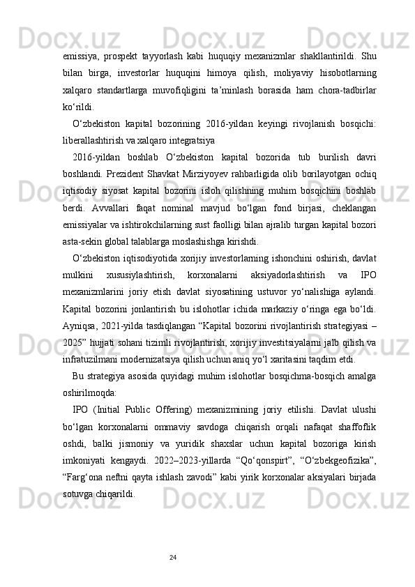 24emissiya,   prospekt   tayyorlash   kabi   huquqiy   mexanizmlar   shakllantirildi.   Shu
bilan   birga,   investorlar   huquqini   himoya   qilish,   moliyaviy   hisobotlarning
xalqaro   standartlarga   muvofiqligini   ta’minlash   borasida   ham   chora-tadbirlar
ko‘rildi.
O‘zbekiston   kapital   bozorining   2016-yildan   keyingi   rivojlanish   bosqichi:
liberallashtirish va xalqaro integratsiya
2016-yildan   boshlab   O‘zbekiston   kapital   bozorida   tub   burilish   davri
boshlandi.   Prezident   Shavkat   Mirziyoyev   rahbarligida   olib   borilayotgan   ochiq
iqtisodiy   siyosat   kapital   bozorini   isloh   qilishning   muhim   bosqichini   boshlab
berdi.   Avvallari   faqat   nominal   mavjud   bo‘lgan   fond   birjasi,   cheklangan
emissiyalar va ishtirokchilarning sust faolligi bilan ajralib turgan kapital bozori
asta-sekin global talablarga moslashishga kirishdi.
O‘zbekiston iqtisodiyotida xorijiy investorlarning ishonchini oshirish, davlat
mulkini   xususiylashtirish,   korxonalarni   aksiyadorlashtirish   va   IPO
mexanizmlarini   joriy   etish   davlat   siyosatining   ustuvor   yo‘nalishiga   aylandi.
Kapital   bozorini   jonlantirish   bu   islohotlar   ichida   markaziy   o‘ringa   ega   bo‘ldi.
Ayniqsa, 2021-yilda tasdiqlangan “Kapital bozorini rivojlantirish strategiyasi –
2025” hujjati sohani tizimli rivojlantirish, xorijiy investitsiyalarni jalb qilish va
infratuzilmani modernizatsiya qilish uchun aniq yo‘l xaritasini taqdim etdi.
Bu strategiya asosida quyidagi muhim islohotlar bosqichma-bosqich amalga
oshirilmoqda:
IPO   (Initial   Public   Offering)   mexanizmining   joriy   etilishi.   Davlat   ulushi
bo‘lgan   korxonalarni   ommaviy   savdoga   chiqarish   orqali   nafaqat   shaffoflik
oshdi,   balki   jismoniy   va   yuridik   shaxslar   uchun   kapital   bozoriga   kirish
imkoniyati   kengaydi.   2022–2023-yillarda   “Qo‘qonspirt”,   “O‘zbekgeofizika”,
“Farg‘ona neftni qayta ishlash  zavodi” kabi yirik korxonalar  aksiyalari  birjada
sotuvga chiqarildi. 