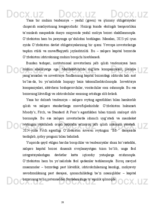 28Yana   bir   muhim   tendensiya   –   yashil   (green)   va   ijtimoiy   obligatsiyalar
chiqarish   amaliyotining   kengayishidir.   Hozirgi   kunda   ekologik   barqarorlikni
ta’minlash   maqsadida   dunyo   miqyosida   yashil   moliya   bozori   shakllanmoqda.
O‘zbekiston  ham  bu jarayonga qo‘shilishni  boshlagan.  Masalan,  2023-yil  iyun
oyida   O‘zbekiston   davlat   obligatsiyalarining   bir   qismi   Yevropa   investorlariga
taqdim   etildi   va   muvaffaqiyatli   joylashtirildi.   Bu   –   xalqaro   kapital   bozorida
O‘zbekiston ishtirokining muhim bosqichi hisoblanadi.
Bundan   tashqari,   institutsional   investorlarni   jalb   qilish   tendensiyasi   ham
muhim   ahamiyatga   ega.   Mamlakatimizda   sug‘urta   kompaniyalari,   pensiya
jamg‘armalari va investitsiya fondlarining kapital bozoridagi ishtiroki hali sust
bo‘lsa-da,   bu   yo‘nalishda   huquqiy   baza   takomillashtirilmoqda.   Investitsiya
kompaniyalari, aktivlarni  boshqaruvchilar, vositachilar  soni  oshmoqda. Bu  esa
bozorning likvidligi va ishtirokchilar sonining ortishiga olib keladi.
Yana   bir   dolzarb   tendensiya   –   xalqaro   reyting   agentliklari   bilan   hamkorlik
qilish   va   xalqaro   standartlarga   muvofiqlashishdir.   O‘zbekiston   hukumati
Moody’s,   Fitch,   va   Standard   &   Poor’s   agentliklari   bilan   tizimli   muloqot   olib
bormoqda.   Bu   esa   xalqaro   investorlarda   ishonch   uyg‘otadi   va   mamlakat
reytingini   yaxshilash   orqali   kapitalni   arzonroq   jalb   qilish   imkonini   yaratadi.
2024-yilda   Fitch   agentligi   O‘zbekiston   suveren   reytingini   “BB-”   darajasida
tasdiqlab, ijobiy prognoz bilan baholadi.
Yuqorida qayd etilgan barcha bosqichlar va tendensiyalar shuni ko‘rsatadiki,
xalqaro   kapital   bozori   dinamik   rivojlanayotgan   tizim   bo‘lib,   unga   faol
integratsiyalashgan   davlatlar   katta   iqtisodiy   yutuqlarga   erishmoqda.
O‘zbekiston   ham   bu   yo‘nalishda   faol   qadamlar   tashlamoqda.   Biroq   mavjud
muammolar   –   bozordagi   past   likvidlik,   ishtirokchilarning   kamligi,   moliyaviy
savodxonlikning   past   darajasi,   qonunchilikdagi   ba’zi   noaniqliklar   –   kapital
bozorining to‘liq potensialdan foydalanishiga to‘sqinlik qilmoqda. 