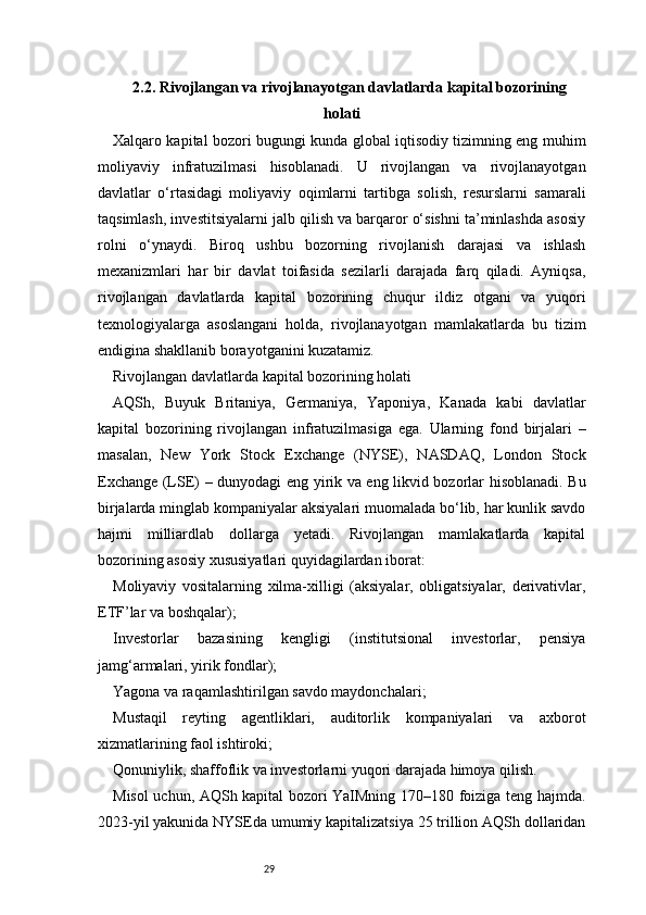292.2. Rivojlangan va rivojlanayotgan davlatlarda kapital bozorining
holati
Xalqaro kapital bozori bugungi kunda global iqtisodiy tizimning eng muhim
moliyaviy   infratuzilmasi   hisoblanadi.   U   rivojlangan   va   rivojlanayotgan
davlatlar   o‘rtasidagi   moliyaviy   oqimlarni   tartibga   solish,   resurslarni   samarali
taqsimlash, investitsiyalarni jalb qilish va barqaror o‘sishni ta’minlashda asosiy
rolni   o‘ynaydi.   Biroq   ushbu   bozorning   rivojlanish   darajasi   va   ishlash
mexanizmlari   har   bir   davlat   toifasida   sezilarli   darajada   farq   qiladi.   Ayniqsa,
rivojlangan   davlatlarda   kapital   bozorining   chuqur   ildiz   otgani   va   yuqori
texnologiyalarga   asoslangani   holda,   rivojlanayotgan   mamlakatlarda   bu   tizim
endigina shakllanib borayotganini kuzatamiz.
Rivojlangan davlatlarda kapital bozorining holati
AQSh,   Buyuk   Britaniya,   Germaniya,   Yaponiya,   Kanada   kabi   davlatlar
kapital   bozorining   rivojlangan   infratuzilmasiga   ega.   Ularning   fond   birjalari   –
masalan,   New   York   Stock   Exchange   (NYSE),   NASDAQ,   London   Stock
Exchange (LSE) – dunyodagi eng yirik va eng likvid bozorlar hisoblanadi. Bu
birjalarda minglab kompaniyalar aksiyalari muomalada bo‘lib, har kunlik savdo
hajmi   milliardlab   dollarga   yetadi.   Rivojlangan   mamlakatlarda   kapital
bozorining asosiy xususiyatlari quyidagilardan iborat:
Moliyaviy   vositalarning   xilma-xilligi   (aksiyalar,   obligatsiyalar,   derivativlar,
ETF’lar va boshqalar);
Investorlar   bazasining   kengligi   (institutsional   investorlar,   pensiya
jamg‘armalari, yirik fondlar);
Yagona va raqamlashtirilgan savdo maydonchalari;
Mustaqil   reyting   agentliklari,   auditorlik   kompaniyalari   va   axborot
xizmatlarining faol ishtiroki;
Qonuniylik, shaffoflik va investorlarni yuqori darajada himoya qilish.
Misol uchun, AQSh kapital bozori YaIMning 170–180 foiziga teng hajmda.
2023-yil yakunida NYSEda umumiy kapitalizatsiya 25 trillion AQSh dollaridan 