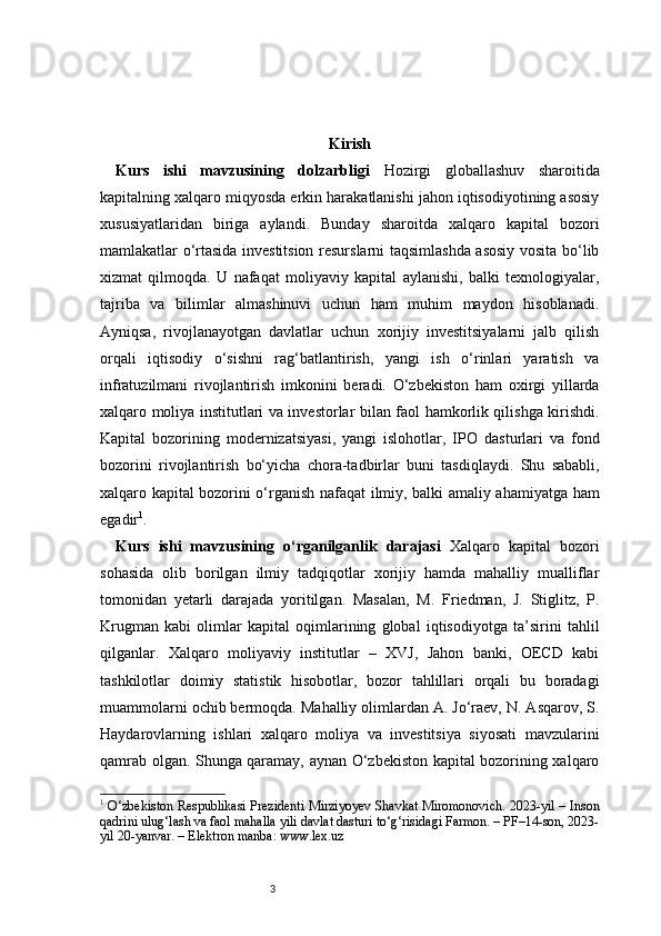 3 Kirish
Kurs   ishi   mavzusining   dolzarbligi   Hozirgi   globallashuv   sharoitida
kapitalning xalqaro miqyosda erkin harakatlanishi jahon iqtisodiyotining asosiy
xususiyatlaridan   biriga   aylandi.   Bunday   sharoitda   xalqaro   kapital   bozori
mamlakatlar o‘rtasida investitsion resurslarni taqsimlashda asosiy vosita bo‘lib
xizmat   qilmoqda.   U   nafaqat   moliyaviy   kapital   aylanishi,   balki   texnologiyalar,
tajriba   va   bilimlar   almashinuvi   uchun   ham   muhim   maydon   hisoblanadi.
Ayniqsa,   rivojlanayotgan   davlatlar   uchun   xorijiy   investitsiyalarni   jalb   qilish
orqali   iqtisodiy   o‘sishni   rag‘batlantirish,   yangi   ish   o‘rinlari   yaratish   va
infratuzilmani   rivojlantirish   imkonini   beradi.   O‘zbekiston   ham   oxirgi   yillarda
xalqaro moliya institutlari va investorlar bilan faol hamkorlik qilishga kirishdi.
Kapital   bozorining   modernizatsiyasi,   yangi   islohotlar,   IPO   dasturlari   va   fond
bozorini   rivojlantirish   bo‘yicha   chora-tadbirlar   buni   tasdiqlaydi.   Shu   sababli,
xalqaro kapital bozorini o‘rganish nafaqat ilmiy, balki amaliy ahamiyatga ham
egadir 1
.
Kurs   ishi   mavzusining   o‘rganilganlik   darajasi   Xalqaro   kapital   bozori
sohasida   olib   borilgan   ilmiy   tadqiqotlar   xorijiy   hamda   mahalliy   mualliflar
tomonidan   yetarli   darajada   yoritilgan.   Masalan,   M.   Friedman,   J.   Stiglitz,   P.
Krugman   kabi   olimlar   kapital   oqimlarining   global   iqtisodiyotga   ta’sirini   tahlil
qilganlar.   Xalqaro   moliyaviy   institutlar   –   XVJ,   Jahon   banki,   OECD   kabi
tashkilotlar   doimiy   statistik   hisobotlar,   bozor   tahlillari   orqali   bu   boradagi
muammolarni ochib bermoqda. Mahalliy olimlardan A. Jo‘raev, N. Asqarov, S.
Haydarovlarning   ishlari   xalqaro   moliya   va   investitsiya   siyosati   mavzularini
qamrab olgan. Shunga qaramay, aynan O‘zbekiston kapital bozorining xalqaro
1
  O‘zbekiston Respublikasi Prezidenti Mirziyoyev Shavkat Miromonovich. 2023-yil – Inson
qadrini ulug‘lash va faol mahalla yili davlat dasturi to‘g‘risidagi Farmon. – PF–14-son, 2023-
yil 20-yanvar. – Elektron manba: www.lex.uz 