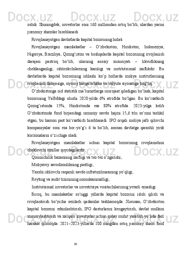 30oshdi. Shuningdek, investorlar soni  160 milliondan ortiq bo‘lib, ulardan yarmi
jismoniy shaxslar hisoblanadi.
Rivojlanayotgan davlatlarda kapital bozorining holati
Rivojlanayotgan   mamlakatlar   –   O‘zbekiston,   Hindiston,   Indoneziya,
Nigeriya, Braziliya, Qozog‘iston va boshqalarda kapital  bozorining rivojlanish
darajasi   pastroq   bo‘lib,   ularning   asosiy   xususiyati   –   likvidlikning
cheklanganligi,   ishtirokchilarning   kamligi   va   institutsional   zaiflikdir.   Bu
davlatlarda   kapital   bozorining   ishlashi   ko‘p   hollarda   moliya   institutlarining
rivojlanish darajasiga, siyosiy barqarorlikka va valyuta siyosatiga bog‘liq.
O‘zbekistonga oid statistik ma’lumotlarga murojaat qiladigan bo‘lsak, kapital
bozorining   YaIMdagi   ulushi   2020-yilda   6%   atrofida   bo‘lgan.   Bu   ko‘rsatkich
Qozog‘istonda   15%,   Hindistonda   esa   80%   atrofida.   2023-yilga   kelib
O‘zbekistonda   fond   birjasidagi   umumiy   savdo   hajmi   15,6   trln   so‘mni   tashkil
etgan,  bu hamon  past   ko‘rsatkich  hisoblanadi.  IPO orqali  moliya  jalb qiluvchi
kompaniyalar   soni   esa   bor-yo‘g‘i   6   ta   bo‘lib,   asosan   davlatga   qarashli   yirik
korxonalarni o‘z ichiga oladi.
Rivojlanayotgan   mamlakatlar   uchun   kapital   bozorining   rivojlanishini
cheklovchi omillar quyidagilardir:
Qonunchilik bazasining zaifligi va tez-tez o‘zgarishi;
Moliyaviy savodxonlikning pastligi;
Yaxshi ishlovchi raqamli savdo infratuzilmasining yo‘qligi;
Reyting va audit tizimining nomukammalligi;
Institutsional investorlar va investitsiya vositachilarining yetarli emasligi.
Biroq,   bu   mamlakatlar   so‘nggi   yillarda   kapital   bozorini   isloh   qilish   va
rivojlantirish   bo‘yicha   sezilarli   qadamlar   tashlamoqda.   Xususan,   O‘zbekiston
kapital   bozorini   erkinlashtirish,   IPO   dasturlarini   kengaytirish,   davlat   mulkini
xususiylashtirish va xalqaro investorlar uchun qulay muhit yaratish yo‘lida faol
harakat  qilmoqda.  2021–2023-yillarda 100  mingdan ortiq jismoniy  shaxs   fond 