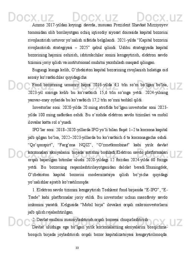 33Ammo   2017-yildan   keyingi   davrda,   xususan   Prezident   Shavkat   Mirziyoyev
tomonidan   olib   borilayotgan   ochiq   iqtisodiy   siyosat   doirasida   kapital   bozorini
rivojlantirish ustuvor yo‘nalish sifatida belgilandi. 2021-yilda “Kapital bozorini
rivojlantirish   strategiyasi   –   2025”   qabul   qilindi.   Ushbu   strategiyada   kapital
bozorining   hajmini   oshirish,   ishtirokchilar   sonini   kengaytirish,   elektron   savdo
tizimini joriy qilish va institutsional muhitni yaxshilash maqsad qilingan.
Bugungi kunga kelib, O‘zbekiston kapital bozorining rivojlanish holatiga oid
asosiy ko‘rsatkichlar quyidagicha:
Fond   bozorining   umumiy   hajmi   2016-yilda   4,1   trln   so‘m   bo‘lgan   bo‘lsa,
2023-yil   oxiriga   kelib   bu   ko‘rsatkich   15,6   trln   so‘mga   yetdi.   2024-yilning
yanvar–may oylarida bu ko‘rsatkich 17,2 trln so‘mni tashkil qildi.
Investorlar soni:  2020-yilda 20 ming atrofida bo‘lgan investorlar soni 2023-
yilda 100  ming nafardan oshdi.  Bu  o‘sishda  elektron  savdo  tizimlari   va mobil
ilovalar katta rol o‘ynadi.
IPO’lar soni: 2018–2020-yillarda IPO yo‘li bilan faqat 1–2 ta korxona kapital
jalb qilgan bo‘lsa, 2022–2023-yillarda bu ko‘rsatkich 6 ta korxonagacha oshdi.
“Qo‘qonspirt”,   “Farg‘ona   NQIZ”,   “O‘zmetkombinat”   kabi   yirik   davlat
korxonalari   aksiyalarini   birjada   sotishni   boshladi.Elektron   savdo   platformalari
orqali   bajarilgan  bitimlar   ulushi   2020-yildagi   12  foizdan   2024-yilda   60  foizga
yetdi.   Bu   bozorning   raqamlashtirilayotganidan   dalolat   beradi.Shuningdek,
O‘zbekiston   kapital   bozorini   modernizatsiya   qilish   bo‘yicha   quyidagi
yo‘nalishlar ajratib ko‘rsatilmoqda:
1. Elektron savdo tizimini kengaytirish Toshkent fond birjasida “E-IPO”, “E-
Trade”   kabi   platformalar   joriy   etildi.   Bu   investorlar   uchun   masofaviy   savdo
imkonini   yaratdi.   Kelgusida   “Mobil   birja”   ilovalari   orqali   mikroinvestorlarni
jalb qilish rejalashtirilgan.
2. Davlat mulkini xususiylashtirish orqali bozorni chuqurlashtirish
Davlat   ulushiga   ega   bo‘lgan   yirik   korxonalarning   aksiyalarini   bosqichma-
bosqich   birjada   joylashtirish   orqali   bozor   kapitalizatsiyasi   kengaytirilmoqda. 