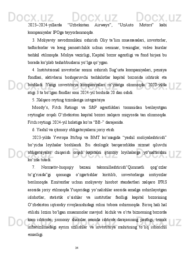 342023–2024-yillarda   “Uzbekistan   Airways”,   “UzAuto   Motors”   kabi
kompaniyalar IPOga tayyorlanmoqda.
3.   Moliyaviy   savodxonlikni   oshirish   Oliy   ta’lim   muassasalari,   investorlar,
tadbirkorlar   va   keng   jamoatchilik   uchun   seminar,   treninglar,   video   kurslar
tashkil   etilmoqda.   Moliya   vazirligi,   Kapital   bozor   agentligi   va   fond   birjasi   bu
borada ko‘plab tashabbuslarni yo‘lga qo‘ygan.
4.   Institutsional   investorlar   sonini   oshirish   Sug‘urta   kompaniyalari,   pensiya
fondlari,   aktivlarni   boshqaruvchi   tashkilotlar   kapital   bozorida   ishtirok   eta
boshladi.   Yangi   investitsiya   kompaniyalari   ro‘yxatga   olinmoqda.   2020-yilda
atigi 3 ta bo‘lgan fondlar soni 2024-yil boshida 20 dan oshdi.
5. Xalqaro reyting tizimlariga integratsiya
Moody’s,   Fitch   Ratings   va   S&P   agentliklari   tomonidan   berilayotgan
reytinglar   orqali   O‘zbekiston   kapital   bozori   xalqaro   miqyosda   tan   olinmoqda.
Fitch reytingi 2024-yil holatiga ko‘ra “BB-” darajasida.
6. Yashil va ijtimoiy obligatsiyalarni joriy etish
2023-yilda   Yevropa   Ittifoqi   va   BMT   ko‘magida   “yashil   moliyalashtirish”
bo‘yicha   loyihalar   boshlandi.   Bu   ekologik   barqarorlikka   xizmat   qiluvchi
obligatsiyalar   chiqarish   orqali   kapitalni   ijtimoiy   loyihalarga   yo‘naltirishni
ko‘zda tutadi.
7.   Normativ-huquqiy   bazani   takomillashtirish“Qimmatli   qog‘ozlar
to‘g‘risida”gi   qonunga   o‘zgartishlar   kiritilib,   investorlarga   imtiyozlar
berilmoqda.   Emitentlar   uchun   moliyaviy   hisobot   standartlari   xalqaro   IFRS
asosida   joriy  etilmoqda.Yuqoridagi   yo‘nalishlar   asosida   amalga  oshirilayotgan
islohotlar,   statistik   o‘sishlar   va   institutlar   faolligi   kapital   bozorining
O‘zbekiston  iqtisodiy rivojlanishidagi  rolini  tobora oshirmoqda. Biroq hali hal
etilishi  lozim bo‘lgan muammolar  mavjud:  kichik va o‘rta biznesning  bozorda
kam   ishtiroki,   jismoniy   shaxslar   orasida   ishtirok   darajasining   pastligi,   texnik
infratuzilmadagi   ayrim   uzilishlar   va   investitsiya   muhitining   to‘liq   ishonchli
emasligi. 