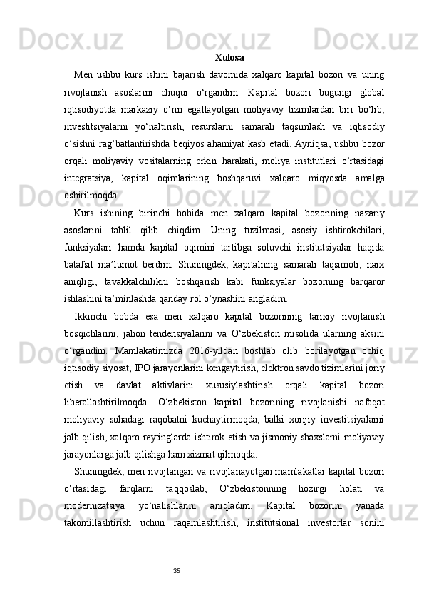 35 Xulosa
Men   ushbu   kurs   ishini   bajarish   davomida   xalqaro   kapital   bozori   va   uning
rivojlanish   asoslarini   chuqur   o‘rgandim.   Kapital   bozori   bugungi   global
iqtisodiyotda   markaziy   o‘rin   egallayotgan   moliyaviy   tizimlardan   biri   bo‘lib,
investitsiyalarni   yo‘naltirish,   resurslarni   samarali   taqsimlash   va   iqtisodiy
o‘sishni  rag‘batlantirishda   beqiyos  ahamiyat   kasb  etadi.  Ayniqsa,  ushbu   bozor
orqali   moliyaviy   vositalarning   erkin   harakati,   moliya   institutlari   o‘rtasidagi
integratsiya,   kapital   oqimlarining   boshqaruvi   xalqaro   miqyosda   amalga
oshirilmoqda.
Kurs   ishining   birinchi   bobida   men   xalqaro   kapital   bozorining   nazariy
asoslarini   tahlil   qilib   chiqdim.   Uning   tuzilmasi,   asosiy   ishtirokchilari,
funksiyalari   hamda   kapital   oqimini   tartibga   soluvchi   institutsiyalar   haqida
batafsil   ma’lumot   berdim.   Shuningdek,   kapitalning   samarali   taqsimoti,   narx
aniqligi,   tavakkalchilikni   boshqarish   kabi   funksiyalar   bozorning   barqaror
ishlashini ta’minlashda qanday rol o‘ynashini angladim.
Ikkinchi   bobda   esa   men   xalqaro   kapital   bozorining   tarixiy   rivojlanish
bosqichlarini,   jahon   tendensiyalarini   va   O‘zbekiston   misolida   ularning   aksini
o‘rgandim.   Mamlakatimizda   2016-yildan   boshlab   olib   borilayotgan   ochiq
iqtisodiy siyosat, IPO jarayonlarini kengaytirish, elektron savdo tizimlarini joriy
etish   va   davlat   aktivlarini   xususiylashtirish   orqali   kapital   bozori
liberallashtirilmoqda.   O‘zbekiston   kapital   bozorining   rivojlanishi   nafaqat
moliyaviy   sohadagi   raqobatni   kuchaytirmoqda,   balki   xorijiy   investitsiyalarni
jalb qilish, xalqaro reytinglarda ishtirok etish va jismoniy shaxslarni moliyaviy
jarayonlarga jalb qilishga ham xizmat qilmoqda.
Shuningdek, men rivojlangan va rivojlanayotgan mamlakatlar kapital bozori
o‘rtasidagi   farqlarni   taqqoslab,   O‘zbekistonning   hozirgi   holati   va
modernizatsiya   yo‘nalishlarini   aniqladim.   Kapital   bozorini   yanada
takomillashtirish   uchun   raqamlashtirish,   institutsional   investorlar   sonini 