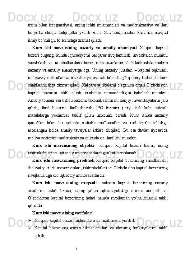 4tizim   bilan   integratsiyasi,   uning   ichki   muammolari   va   modernizatsiya   yo‘llari
bo‘yicha   chuqur   tadqiqotlar   yetarli   emas.   Shu   bois,   mazkur   kurs   ishi   mavjud
ilmiy bo‘shliqni to‘ldirishga xizmat qiladi.
Kurs   ishi   mavzusining   nazariy   va   amaliy   ahamiyati   Xalqaro   kapital
bozori bugungi kunda iqtisodiyotni barqaror rivojlantirish, investitsion muhitni
yaxshilash   va   raqobatbardosh   bozor   mexanizmlarini   shakllantirishda   muhim
nazariy   va   amaliy   ahamiyatga   ega.   Uning   nazariy   jihatlari   –   kapital   oqimlari,
moliyaviy institutlar  va  investitsiya  siyosati  bilan bog‘liq ilmiy tushunchalarni
shakllantirishga xizmat qiladi. Xalqaro tajribalarni o‘rganish orqali O‘zbekiston
kapital   bozorini   tahlil   qilish,   islohotlar   samaradorligini   baholash   mumkin.
Amaliy tomoni esa ushbu bozorni takomillashtirish, xorijiy investitsiyalarni jalb
qilish,   fond   bozorini   faollashtirish,   IPO   tizimini   joriy   etish   kabi   dolzarb
masalalarga   yechimlar   taklif   qilish   imkonini   beradi.   Kurs   ishida   nazariy
qarashlar   bilan   bir   qatorda   statistik   ma’lumotlar   va   real   tajriba   tahliliga
asoslangan   holda   amaliy   tavsiyalar   ishlab   chiqiladi.   Bu   esa   davlat   siyosatida
moliya sektorini modernizatsiya qilishda qo‘llanilishi mumkin.
Kurs   ishi   mavzusining   obyekti     xalqaro   kapital   bozori   tizimi,   uning
ishtirokchilari va iqtisodiy munosabatlardagi o‘rni hisoblanadi.
Kurs   ishi   mavzusining   predmeti   xalqaro   kapital   bozorining   shakllanishi,
faoliyat yuritish mexanizmlari, ishtirokchilari va O‘zbekiston kapital bozorining
rivojlanishiga oid iqtisodiy munosabatlardir.
Kurs   ishi   mavzusining   maqsadi –   xalqaro   kapital   bozorining   nazariy
asoslarini   ochib   berish,   uning   jahon   iqtisodiyotidagi   o‘rnini   aniqlash   va
O‘zbekiston   kapital   bozorining   holati   hamda   rivojlanish   yo‘nalishlarini   tahlil
qilishdir.
Kurs ishi mavzusining vazifalari
 Xalqaro kapital bozori tushunchasi va tuzilmasini yoritish;
 Kapital   bozorining   asosiy   ishtirokchilari   va   ularning   funksiyalarini   tahlil
qilish; 