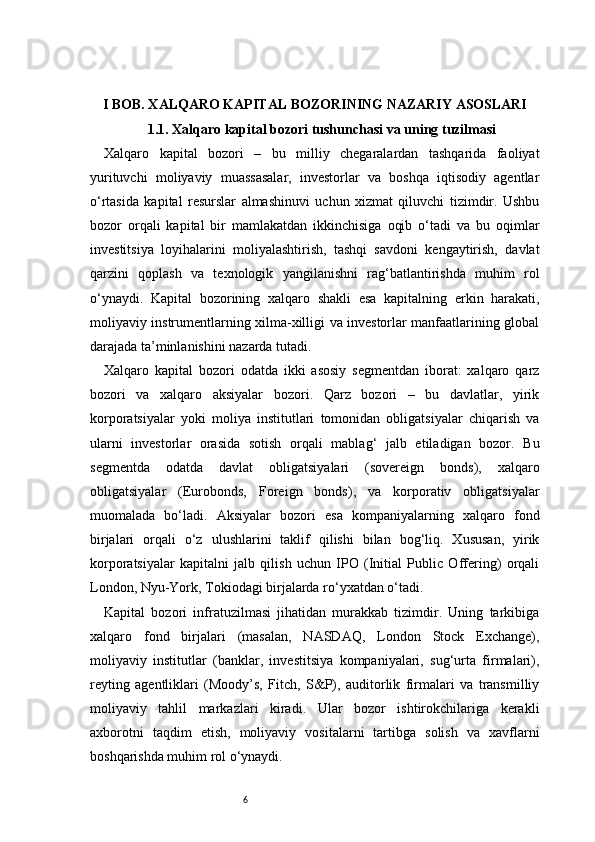 6I BOB. XALQARO KAPITAL BOZORINING NAZARIY ASOSLARI
1.1. Xalqaro kapital bozori tushunchasi va uning tuzilmasi
Xalqaro   kapital   bozori   –   bu   milliy   chegaralardan   tashqarida   faoliyat
yurituvchi   moliyaviy   muassasalar,   investorlar   va   boshqa   iqtisodiy   agentlar
o‘rtasida   kapital   resurslar   almashinuvi   uchun   xizmat   qiluvchi   tizimdir.   Ushbu
bozor   orqali   kapital   bir   mamlakatdan   ikkinchisiga   oqib   o‘tadi   va   bu   oqimlar
investitsiya   loyihalarini   moliyalashtirish,   tashqi   savdoni   kengaytirish,   davlat
qarzini   qoplash   va   texnologik   yangilanishni   rag‘batlantirishda   muhim   rol
o‘ynaydi.   Kapital   bozorining   xalqaro   shakli   esa   kapitalning   erkin   harakati,
moliyaviy instrumentlarning xilma-xilligi va investorlar manfaatlarining global
darajada ta’minlanishini nazarda tutadi.
Xalqaro   kapital   bozori   odatda   ikki   asosiy   segmentdan   iborat:   xalqaro   qarz
bozori   va   xalqaro   aksiyalar   bozori.   Qarz   bozori   –   bu   davlatlar,   yirik
korporatsiyalar   yoki   moliya   institutlari   tomonidan   obligatsiyalar   chiqarish   va
ularni   investorlar   orasida   sotish   orqali   mablag‘   jalb   etiladigan   bozor.   Bu
segmentda   odatda   davlat   obligatsiyalari   (sovereign   bonds),   xalqaro
obligatsiyalar   (Eurobonds,   Foreign   bonds),   va   korporativ   obligatsiyalar
muomalada   bo‘ladi.   Aksiyalar   bozori   esa   kompaniyalarning   xalqaro   fond
birjalari   orqali   o‘z   ulushlarini   taklif   qilishi   bilan   bog‘liq.   Xususan,   yirik
korporatsiyalar   kapitalni   jalb   qilish   uchun   IPO   (Initial   Public   Offering)   orqali
London, Nyu-York, Tokiodagi birjalarda ro‘yxatdan o‘tadi.
Kapital   bozori   infratuzilmasi   jihatidan   murakkab   tizimdir.   Uning   tarkibiga
xalqaro   fond   birjalari   (masalan,   NASDAQ,   London   Stock   Exchange),
moliyaviy   institutlar   (banklar,   investitsiya   kompaniyalari,   sug‘urta   firmalari),
reyting   agentliklari   (Moody’s,   Fitch,   S&P),   auditorlik   firmalari   va   transmilliy
moliyaviy   tahlil   markazlari   kiradi.   Ular   bozor   ishtirokchilariga   kerakli
axborotni   taqdim   etish,   moliyaviy   vositalarni   tartibga   solish   va   xavflarni
boshqarishda muhim rol o‘ynaydi. 