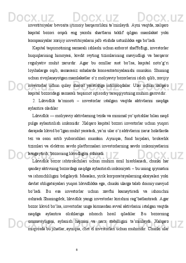 8investitsiyalar bevosita ijtimoiy barqarorlikni ta’minlaydi. Ayni vaqtda, xalqaro
kapital   bozori   orqali   eng   yaxshi   shartlarni   taklif   qilgan   mamlakat   yoki
kompaniyalar xorijiy investitsiyalarni jalb etishda ustunlikka ega bo‘ladi.
Kapital taqsimotining samarali ishlashi uchun axborot shaffofligi, investorlar
huquqlarining   himoyasi,   kredit   reyting   tizimlarining   mavjudligi   va   barqaror
regulyativ   muhit   zarurdir.   Agar   bu   omillar   sust   bo‘lsa,   kapital   noto‘g‘ri
loyihalarga   oqib,   samarasiz   sohalarda   konsentratsiyalanishi   mumkin.   Shuning
uchun rivojlanayotgan mamlakatlar o‘z moliyaviy bozorlarini isloh qilib, xorijiy
investorlar   uchun   qulay   sharoit   yaratishga   intilmoqdalar.   Ular   uchun   xalqaro
kapital bozoridagi samarali taqsimot iqtisodiy taraqqiyotning muhim garovidir.
2.   Likvidlik   ta’minoti   –   investorlar   istalgan   vaqtda   aktivlarini   naqdga
aylantira oladilar
Likvidlik — moliyaviy aktivlarning tezda va minimal yo‘qotishlar bilan naqd
pulga   aylantirilish   imkonidir.   Xalqaro   kapital   bozori   investorlar   uchun   yuqori
darajada likvid bo‘lgan muhit yaratadi, ya’ni ular o‘z aktivlarini zarur holatlarda
tez   va   oson   sotib   yuborishlari   mumkin.   Ayniqsa,   fond   birjalari,   brokerlik
tizimlari  va elektron savdo platformalari investorlarning savdo imkoniyatlarini
kengaytirib, bozorning likvidligini oshiradi.
Likvidlik   bozor   ishtirokchilari   uchun   muhim   omil   hisoblanadi,   chunki   har
qanday aktivning bozordagi naqdga aylantirish imkoniyati – bu uning qiymatini
va ishonchliligini belgilaydi. Masalan, yirik korporatsiyalarning aksiyalari yoki
davlat obligatsiyalari yuqori likvidlikka ega, chunki ularga talab doimiy mavjud
bo‘ladi.   Bu   esa   investorlar   uchun   xavfni   kamaytiradi   va   ishonchni
oshiradi.Shuningdek, likvidlik yangi investorlar kirishini rag‘batlantiradi. Agar
bozor likvid bo‘lsa, investorlar unga kirmasdan avval aktivlarini istalgan vaqtda
naqdga   aylantira   olishlariga   ishonch   hosil   qiladilar.   Bu   bozorning
ommaviyligini,   aylanish   hajmini   va   narx   stabilligini   ta’minlaydi.   Xalqaro
miqyosda bu jihatlar, ayniqsa, chet el investorlari uchun muhimdir. Chunki ular 