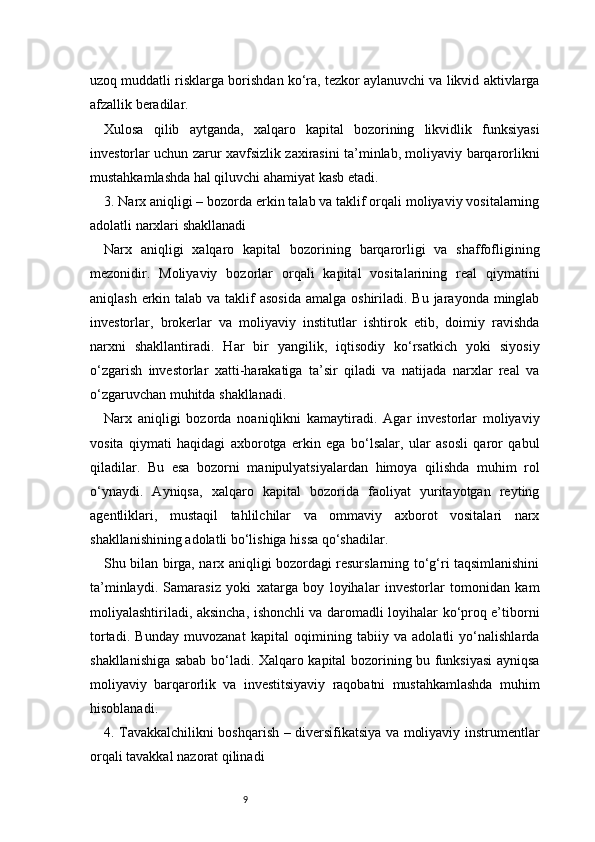 9uzoq muddatli risklarga borishdan ko‘ra, tezkor aylanuvchi va likvid aktivlarga
afzallik beradilar.
Xulosa   qilib   aytganda,   xalqaro   kapital   bozorining   likvidlik   funksiyasi
investorlar uchun zarur xavfsizlik zaxirasini ta’minlab, moliyaviy barqarorlikni
mustahkamlashda hal qiluvchi ahamiyat kasb etadi.
3. Narx aniqligi – bozorda erkin talab va taklif orqali moliyaviy vositalarning
adolatli narxlari shakllanadi
Narx   aniqligi   xalqaro   kapital   bozorining   barqarorligi   va   shaffofligining
mezonidir.   Moliyaviy   bozorlar   orqali   kapital   vositalarining   real   qiymatini
aniqlash erkin talab va taklif  asosida  amalga  oshiriladi. Bu  jarayonda minglab
investorlar,   brokerlar   va   moliyaviy   institutlar   ishtirok   etib,   doimiy   ravishda
narxni   shakllantiradi.   Har   bir   yangilik,   iqtisodiy   ko‘rsatkich   yoki   siyosiy
o‘zgarish   investorlar   xatti-harakatiga   ta’sir   qiladi   va   natijada   narxlar   real   va
o‘zgaruvchan muhitda shakllanadi.
Narx   aniqligi   bozorda   noaniqlikni   kamaytiradi.   Agar   investorlar   moliyaviy
vosita   qiymati   haqidagi   axborotga   erkin   ega   bo‘lsalar,   ular   asosli   qaror   qabul
qiladilar.   Bu   esa   bozorni   manipulyatsiyalardan   himoya   qilishda   muhim   rol
o‘ynaydi.   Ayniqsa,   xalqaro   kapital   bozorida   faoliyat   yuritayotgan   reyting
agentliklari,   mustaqil   tahlilchilar   va   ommaviy   axborot   vositalari   narx
shakllanishining adolatli bo‘lishiga hissa qo‘shadilar.
Shu bilan birga, narx aniqligi bozordagi resurslarning to‘g‘ri taqsimlanishini
ta’minlaydi.   Samarasiz   yoki   xatarga   boy   loyihalar   investorlar   tomonidan   kam
moliyalashtiriladi, aksincha, ishonchli va daromadli loyihalar ko‘proq e’tiborni
tortadi.   Bunday   muvozanat   kapital   oqimining   tabiiy   va   adolatli   yo‘nalishlarda
shakllanishiga sabab bo‘ladi. Xalqaro kapital bozorining bu funksiyasi ayniqsa
moliyaviy   barqarorlik   va   investitsiyaviy   raqobatni   mustahkamlashda   muhim
hisoblanadi.
4. Tavakkalchilikni boshqarish – diversifikatsiya va moliyaviy instrumentlar
orqali tavakkal nazorat qilinadi 
