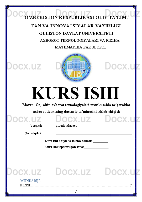 O’ZBEKISTON   RESPUBLIKASI   OLIY   TA’LIM,
FAN   VA   INNOVATSIYALAR   VAZIRLIGI
GULISTON DAVLAT UNIVERSITETI
AXBOROT   TEXNOLOGIYALARI   VA   FIZIKA 
MATEMATIKA FAKULTETI
KURS   ISHI
Mavzu:  Oq -oltin axborot texnologiyalari texnikumida to garaklarʻ
axborot tizimining dasturiy ta minotini ishlab chiqish	
ʼ
       -bosqich                  guruh talabasi:                                                                 
Qabul   qildi:                                                                                           
Kurs   ishi   bo’yicha   talaba   bahosi:                     
Kurs   ishi   topshirilgan   sana:                              
MUNDARIJA
KIRISH ..................................................................................................................... 3
1