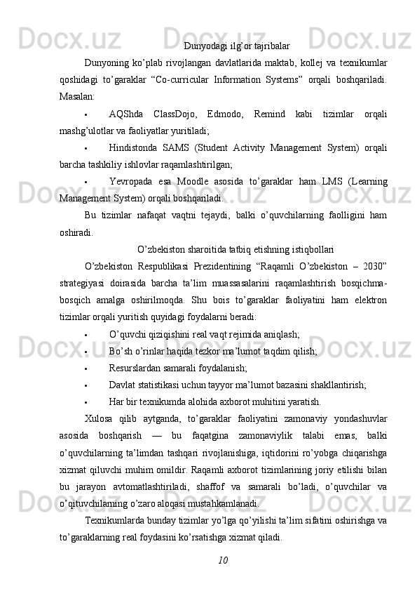  Dunyodagi ilg’or tajribalar
Dunyoning   ko’plab   rivojlangan   davlatlarida   maktab,   kollej   va   texnikumlar
qoshidagi   to’garaklar   “Co-curricular   Information   Systems”   orqali   boshqariladi.
Masalan:
 AQShda   ClassDojo ,   Edmodo ,   Remind   kabi   tizimlar   orqali
mashg’ulotlar va faoliyatlar yuritiladi;
 Hindistonda   SAMS   (Student   Activity   Management   System)   orqali
barcha tashkiliy ishlovlar raqamlashtirilgan;
 Yevropada   esa   Moodle   asosida   to’garaklar   ham   LMS   (Learning
Management System) orqali boshqariladi.
Bu   tizimlar   nafaqat   vaqtni   tejaydi,   balki   o’quvchilarning   faolligini   ham
oshiradi.
O’zbekiston sharoitida tatbiq etishning istiqbollari
O’zbekiston   Respublikasi   Prezidentining   “Raqamli   O’zbekiston   –   2030”
strategiyasi   doirasida   barcha   ta’lim   muassasalarini   raqamlashtirish   bosqichma-
bosqich   amalga   oshirilmoqda.   Shu   bois   to’garaklar   faoliyatini   ham   elektron
tizimlar orqali yuritish quyidagi foydalarni beradi:
 O’quvchi qiziqishini real vaqt rejimida aniqlash;
 Bo’sh o’rinlar haqida tezkor ma’lumot taqdim qilish;
 Resurslardan samarali foydalanish;
 Davlat statistikasi uchun tayyor ma’lumot bazasini shakllantirish;
 Har bir texnikumda alohida axborot muhitini yaratish.
Xulosa   qilib   aytganda,   to’garaklar   faoliyatini   zamonaviy   yondashuvlar
asosida   boshqarish   —   bu   faqatgina   zamonaviylik   talabi   emas,   balki
o’quvchilarning   ta’limdan   tashqari   rivojlanishiga,   iqtidorini   ro’yobga   chiqarishga
xizmat  qiluvchi  muhim  omildir. Raqamli  axborot  tizimlarining joriy etilishi  bilan
bu   jarayon   avtomatlashtiriladi,   shaffof   va   samarali   bo’ladi,   o’quvchilar   va
o’qituvchilarning o’zaro aloqasi mustahkamlanadi. 
Texnikumlarda bunday tizimlar yo’lga qo’yilishi ta’lim sifatini oshirishga va
to’garaklarning real foydasini ko’rsatishga xizmat qiladi.
10 