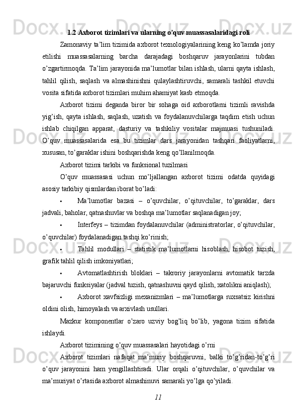 1.2 Axborot tizimlari va ularning o’quv muassasalaridagi roli
Zamonaviy ta’lim tizimida axborot texnologiyalarining keng ko’lamda joriy
etilishi   muassasalarning   barcha   darajadagi   boshqaruv   jarayonlarini   tubdan
o’zgartirmoqda. Ta’lim jarayonida ma’lumotlar bilan ishlash, ularni qayta ishlash,
tahlil   qilish,   saqlash   va   almashinishni   qulaylashtiruvchi,   samarali   tashkil   etuvchi
vosita sifatida axborot tizimlari muhim ahamiyat kasb etmoqda.
Axborot   tizimi   deganda   biror   bir   sohaga   oid   axborotlarni   tizimli   ravishda
yig’ish,   qayta   ishlash,   saqlash,   uzatish   va   foydalanuvchilarga   taqdim   etish   uchun
ishlab   chiqilgan   apparat,   dasturiy   va   tashkiliy   vositalar   majmuasi   tushuniladi.
O’quv   muassasalarida   esa   bu   tizimlar   dars   jarayonidan   tashqari   faoliyatlarni,
xususan, to’garaklar ishini boshqarishda keng qo’llanilmoqda.
Axborot tizimi tarkibi va funksional tuzilmasi
O’quv   muassasasi   uchun   mo’ljallangan   axborot   tizimi   odatda   quyidagi
asosiy tarkibiy qismlardan iborat bo’ladi:
 Ma’lumotlar   bazasi   –   o’quvchilar,   o’qituvchilar,   to’garaklar,   dars
jadvali, baholar, qatnashuvlar va boshqa ma’lumotlar saqlanadigan joy;
 Interfeys   – tizimdan foydalanuvchilar (administratorlar, o’qituvchilar,
o’quvchilar) foydalanadigan tashqi ko’rinish;
 Tahlil   modullari   –   statistik   ma’lumotlarni   hisoblash,   hisobot   tuzish,
grafik tahlil qilish imkoniyatlari;
 Avtomatlashtirish   bloklari   –   takroriy   jarayonlarni   avtomatik   tarzda
bajaruvchi funksiyalar (jadval tuzish, qatnashuvni qayd qilish, xatolikni aniqlash);
 Axborot   xavfsizligi   mexanizmlari   –   ma’lumotlarga   ruxsatsiz   kirishni
oldini olish, himoyalash va arxivlash usullari.
Mazkur   komponentlar   o’zaro   uzviy   bog’liq   bo’lib,   yagona   tizim   sifatida
ishlaydi.
Axborot tizimining o’quv muassasalari hayotidagi o’rni
Axborot   tizimlari   nafaqat   ma’muriy   boshqaruvni,   balki   to’g’ridan-to’g’ri
o’quv   jarayonini   ham   yengillashtiradi.   Ular   orqali   o’qituvchilar,   o’quvchilar   va
ma’muriyat o’rtasida axborot almashinuvi samarali yo’lga qo’yiladi.
11 