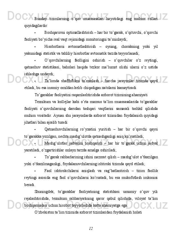 Bunday   tizimlarning   o’quv   muassasalari   hayotidagi   eng   muhim   rollari
quyidagilardir:
 Boshqaruvni optimallashtirish  – har bir to’garak, o’qituvchi, o’quvchi
faoliyati bo’yicha real vaqt rejimidagi monitoringni ta’minlaydi;
 Hisobotlarni   avtomatlashtirish   –   oyning,   chorakning   yoki   yil
yakunidagi statistik va tahliliy hisobotlar avtomatik tarzda tayyorlanadi;
 O’quvchilarning   faolligini   oshirish   –   o’quvchilar   o’z   reytingi,
qatnashuv   statistikasi,   baholari   haqida   tezkor   ma’lumot   olishi   ularni   o’z   ustida
ishlashga undaydi;
 Ta’limda   shaffoflikni   ta’minlash   –   barcha   jarayonlar   tizimda   qayd
etiladi, bu esa insoniy omildan kelib chiqadigan xatolarni kamaytiradi.
To’garaklar faoliyatini raqamlashtirishda axborot tizimining ahamiyati
Texnikum   va   kollejlar   kabi   o’rta   maxsus   ta’lim   muassasalarida   to’garaklar
faoliyati   o’quvchilarning   darsdan   tashqari   vaqtlarini   samarali   tashkil   qilishda
muhim vositadir. Aynan shu jarayonlarda axborot  tizimidan foydalanish quyidagi
jihatlari bilan ajralib turadi:
 Qatnashuvchilarning   ro’yxatini   yuritish   –   har   bir   o’quvchi   qaysi
to’garakka yozilgan, nechta mashg’ulotda qatnashganligi aniq ko’rsatiladi;
 Mashg’ulotlar   jadvalini   boshqarish   –   har   bir   to’garak   uchun   jadval
yaratiladi, o’zgartirishlar onlayn tarzda amalga oshiriladi;
 To’garak rahbarlarining ishini nazorat qilish  – mashg’ulot o’tkazilgan
yoki o’tkazilmaganligi, foydalanuvchilarning ishtiroki tizimda qayd etiladi;
 Faol   ishtirokchilarni   aniqlash   va   rag’batlantirish   –   tizim   faollik
reytingi   asosida   eng   faol   o’quvchilarni   ko’rsatadi,   bu   esa   mukofotlash   imkonini
beradi.
Shuningdek,   to’garaklar   faoliyatining   statistikasi   umumiy   o’quv   yili
rejalashtirishda,   texnikum   rahbariyatining   qaror   qabul   qilishida,   viloyat   ta’lim
boshqarmalari uchun hisobot tayyorlashda katta ahamiyatga ega.
O’zbekiston ta’lim tizimida axborot tizimlaridan foydalanish holati
12 
