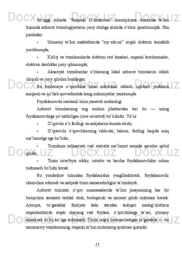 So’nggi   yillarda   “Raqamli   O’zbekiston”   konsepsiyasi   doirasida   ta’lim
tizimida axborot  texnologiyalarini  joriy etishga   alohida e’tibor   qaratilmoqda.   Shu
jumladan:
 Umumiy   ta’lim   maktablarida   “my.edu.uz”   orqali   elektron   kundalik
yuritilmoqda;
 Kollej  va texnikumlarda elektron test  bazalari, raqamli  kutubxonalar,
elektron darsliklar joriy qilinmoqda;
 Aksariyat   texnikumlar   o’zlarining   lokal   axborot   tizimlarini   ishlab
chiqish va joriy qilishni boshlagan.
Bu   tendensiya   o ’ quvchilar   bilan   individual   ishlash ,   iqtidorli   yoshlarni
aniqlash   va   qo ’ llab - quvvatlashda   keng   imkoniyatlar   yaratmoqda .
Foydalanuvchi markazli tizim yaratish muhimligi
Axborot   tizimlarining   eng   muhim   jihatlaridan   biri   bu   —   uning
foydalanuvchiga yo’naltirilgan (user-oriented) bo’lishidir.  Ya’ni:
 O’quvchi o’z faolligi va natijalarini kuzata olishi;
 O’qituvchi   o’quvchilarning   ishtiroki,   bahosi,   faolligi   haqida   aniq
ma’lumotga ega bo’lishi;
 Texnikum   rahbariyati   real   statistik   ma’lumot   asosida   qarorlar   qabul
qilishi;
 Tizim   interfeysi   oddiy,   intuitiv   va   barcha   foydalanuvchilar   uchun
tushunarli bo’lishi kerak.
Bu   yondashuv   tizimdan   foydalanishni   yengillashtiradi,   foydalanuvchi
ishonchini oshiradi va natijada tizim samaradorligini ta’minlaydi.
Axborot   tizimlari   o’quv   muassasalarida   ta’lim   jarayonining   har   bir
bosqichini   samarali   tashkil   etish,   boshqarish   va   nazorat   qilish   imkonini   beradi.
Ayniqsa,   to’garaklar   faoliyati   kabi   darsdan   tashqari   mashg’ulotlarni
raqamlashtirish   orqali   ularning   real   foydasi,   o’quvchilarga   ta’siri,   ijtimoiy
ahamiyati to’liq ko’zga tashlanadi. Tizim orqali boshqariladigan to’garaklar — bu
zamonaviy texnikumning, raqamli ta’lim muhitining ajralmas qismidir.
13 